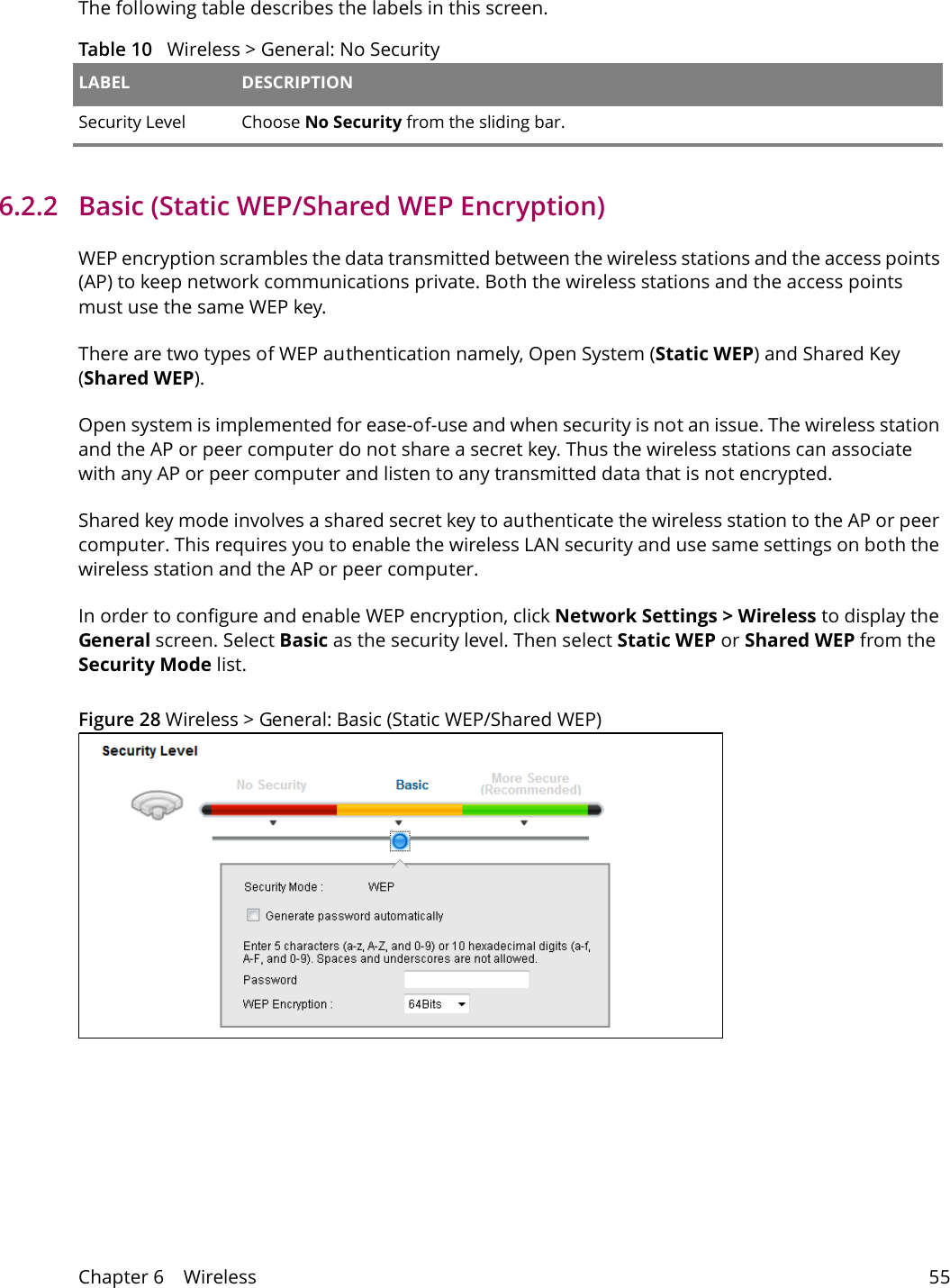 Chapter 6    Wireless 55The following table describes the labels in this screen.Table 10   Wireless > General: No Security LABEL DESCRIPTIONSecurity Level Choose No Security from the sliding bar.6.2.2   Basic (Static WEP/Shared WEP Encryption)WEP encryption scrambles the data transmitted between the wireless stations and the access points (AP) to keep network communications private. Both the wireless stations and the access points must use the same WEP key.There are two types of WEP authentication namely, Open System (Static WEP) and Shared Key (Shared WEP). Open system is implemented for ease-of-use and when security is not an issue. The wireless station and the AP or peer computer do not share a secret key. Thus the wireless stations can associate with any AP or peer computer and listen to any transmitted data that is not encrypted.Shared key mode involves a shared secret key to authenticate the wireless station to the AP or peer computer. This requires you to enable the wireless LAN security and use same settings on both the wireless station and the AP or peer computer. In order to configure and enable WEP encryption, click Network Settings > Wireless to display the General screen. Select Basic as the security level. Then select Static WEP or Shared WEP from the Security Mode list.Figure 28 Wireless > General: Basic (Static WEP/Shared WEP) 