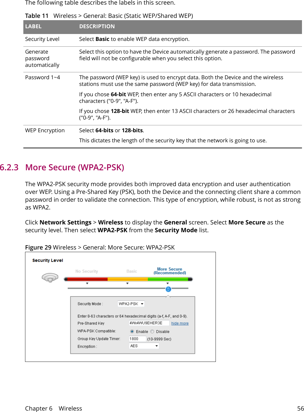 Chapter 6    Wireless 56The following table describes the labels in this screen.Table 11   Wireless > General: Basic (Static WEP/Shared WEP) LABEL DESCRIPTIONSecurity Level Select Basic to enable WEP data encryption.Generate password automatically Select this option to have the Device automatically generate a password. The password field will not be configurable when you select this option.Password 1~4 The password (WEP key) is used to encrypt data. Both the Device and the wireless stations must use the same password (WEP key) for data transmission.If you chose 64-bit WEP, then enter any 5 ASCII characters or 10 hexadecimal characters ("0-9", "A-F").If you chose 128-bit WEP, then enter 13 ASCII characters or 26 hexadecimal characters ("0-9", "A-F"). WEP Encryption Select 64-bits or 128-bits.This dictates the length of the security key that the network is going to use.6.2.3   More Secure (WPA2-PSK)The WPA2-PSK security mode provides both improved data encryption and user authentication over WEP. Using a Pre-Shared Key (PSK), both the Device and the connecting client share a common password in order to validate the connection. This type of encryption, while robust, is not as strong as WPA2. Click Network Settings > Wireless to display the General screen. Select More Secure as the security level. Then select WPA2-PSK from the Security Mode list.Figure 29 Wireless > General: More Secure: WPA2-PSK