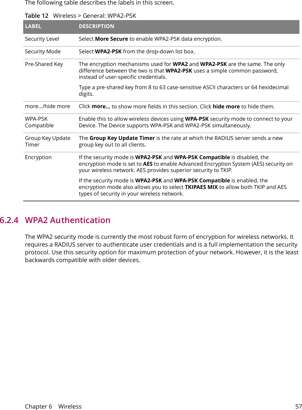 Chapter 6    Wireless 57The following table describes the labels in this screen.Table 12   Wireless > General: WPA2-PSK LABEL DESCRIPTIONSecurity Level Select More Secure to enable WPA2-PSK data encryption.Security Mode Select WPA2-PSK from the drop-down list box.Pre-Shared Key  The encryption mechanisms used for WPA2 and WPA2-PSK are the same. The only difference between the two is that WPA2-PSK uses a simple common password, instead of user-specific credentials.Type a pre-shared key from 8 to 63 case-sensitive ASCII characters or 64 hexidecimal digits.more.../hide more Click more... to show more fields in this section. Click hide more to hide them.WPA-PSK CompatibleEnable this to allow wireless devices using WPA-PSK security mode to connect to your Device. The Device supports WPA-PSK and WPA2-PSK simultaneously.Group Key Update TimerThe Group Key Update Timer is the rate at which the RADIUS server sends a new group key out to all clients. Encryption If the security mode is WPA2-PSK and WPA-PSK Compatible is disabled, the encryption mode is set to AES to enable Advanced Encryption System (AES) security on your wireless network. AES provides superior security to TKIP.If the security mode is WPA2-PSK and WPA-PSK Compatible is enabled, the encryption mode also allows you to select TKIPAES MIX to allow both TKIP and AES types of security in your wireless network.6.2.4   WPA2 AuthenticationThe WPA2 security mode is currently the most robust form of encryption for wireless networks. It requires a RADIUS server to authenticate user credentials and is a full implementation the security protocol. Use this security option for maximum protection of your network. However, it is the least backwards compatible with older devices.