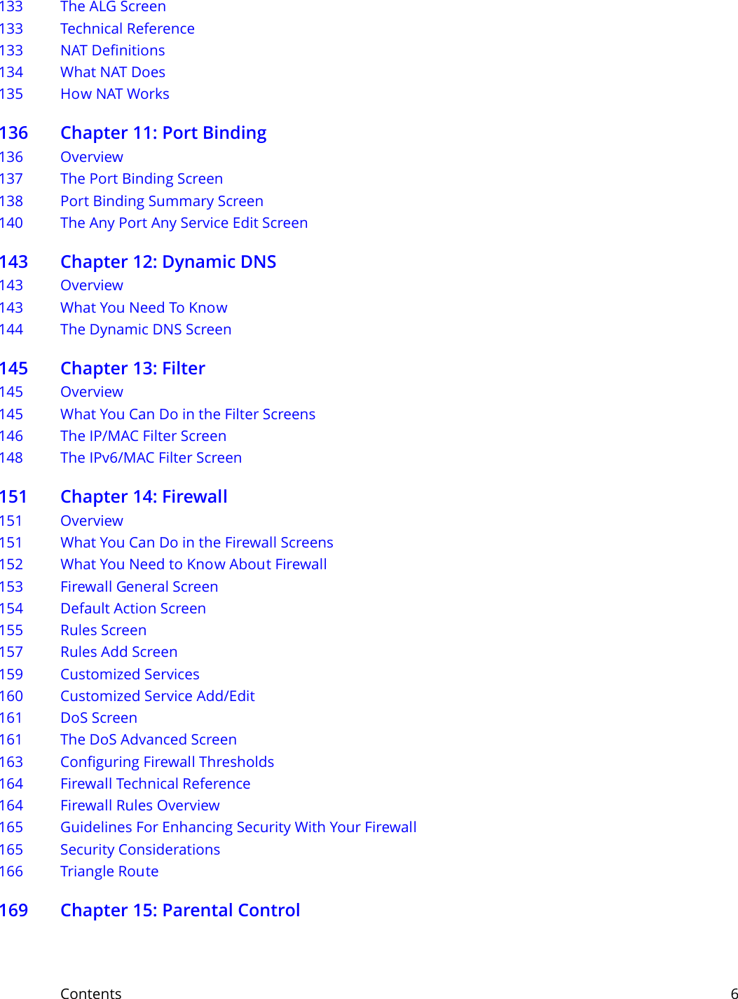 Contents     6133 The ALG Screen133 Technical Reference133 NAT Definitions134 What NAT Does135 How NAT Works136 Chapter 11: Port Binding136 Overview137 The Port Binding Screen138 Port Binding Summary Screen140 The Any Port Any Service Edit Screen143 Chapter 12: Dynamic DNS143 Overview 143 What You Need To Know144 The Dynamic DNS Screen145 Chapter 13: Filter145 Overview 145 What You Can Do in the Filter Screens146 The IP/MAC Filter Screen148 The IPv6/MAC Filter Screen151 Chapter 14: Firewall151 Overview151 What You Can Do in the Firewall Screens152 What You Need to Know About Firewall153 Firewall General Screen154 Default Action Screen155 Rules Screen157 Rules Add Screen159 Customized Services 160 Customized Service Add/Edit 161 DoS Screen161 The DoS Advanced Screen163 Configuring Firewall Thresholds164 Firewall Technical Reference164 Firewall Rules Overview165 Guidelines For Enhancing Security With Your Firewall165 Security Considerations166 Triangle Route169 Chapter 15: Parental Control