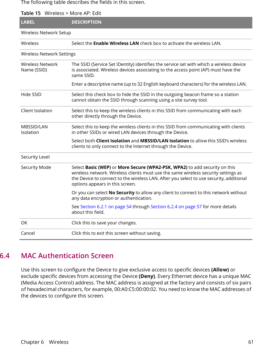 Chapter 6    Wireless 61The following table describes the fields in this screen.Table 15   Wireless > More AP: Edit LABEL DESCRIPTIONWireless Network SetupWireless Select the Enable Wireless LAN check box to activate the wireless LAN.Wireless Network SettingsWireless Network Name (SSID)The SSID (Service Set IDentity) identifies the service set with which a wireless device is associated. Wireless devices associating to the access point (AP) must have the same SSID. Enter a descriptive name (up to 32 English keyboard characters) for the wireless LAN. Hide SSID Select this check box to hide the SSID in the outgoing beacon frame so a station cannot obtain the SSID through scanning using a site survey tool.Client Isolation Select this to keep the wireless clients in this SSID from communicating with each other directly through the Device.MBSSID/LAN IsolationSelect this to keep the wireless clients in this SSID from communicating with clients in other SSIDs or wired LAN devices through the Device.Select both Client Isolation and MBSSID/LAN Isolation to allow this SSID&rsquo;s wireless clients to only connect to the Internet through the Device.Security LevelSecurity Mode Select Basic (WEP) or More Secure (WPA2-PSK, WPA2) to add security on this wireless network. Wireless clients must use the same wireless security settings as the Device to connect to the wireless LAN. After you select to use security, additional options appears in this screen. Or you can select No Security to allow any client to connect to this network without any data encryption or authentication.See Section 6.2.1 on page 54 through Section 6.2.4 on page 57 for more details about this field.OK Click this to save your changes.Cancel Click this to exit this screen without saving.6.4   MAC Authentication Screen Use this screen to configure the Device to give exclusive access to specific devices (Allow) or exclude specific devices from accessing the Device (Deny). Every Ethernet device has a unique MAC (Media Access Control) address. The MAC address is assigned at the factory and consists of six pairs of hexadecimal characters, for example, 00:A0:C5:00:00:02. You need to know the MAC addresses of the devices to configure this screen.