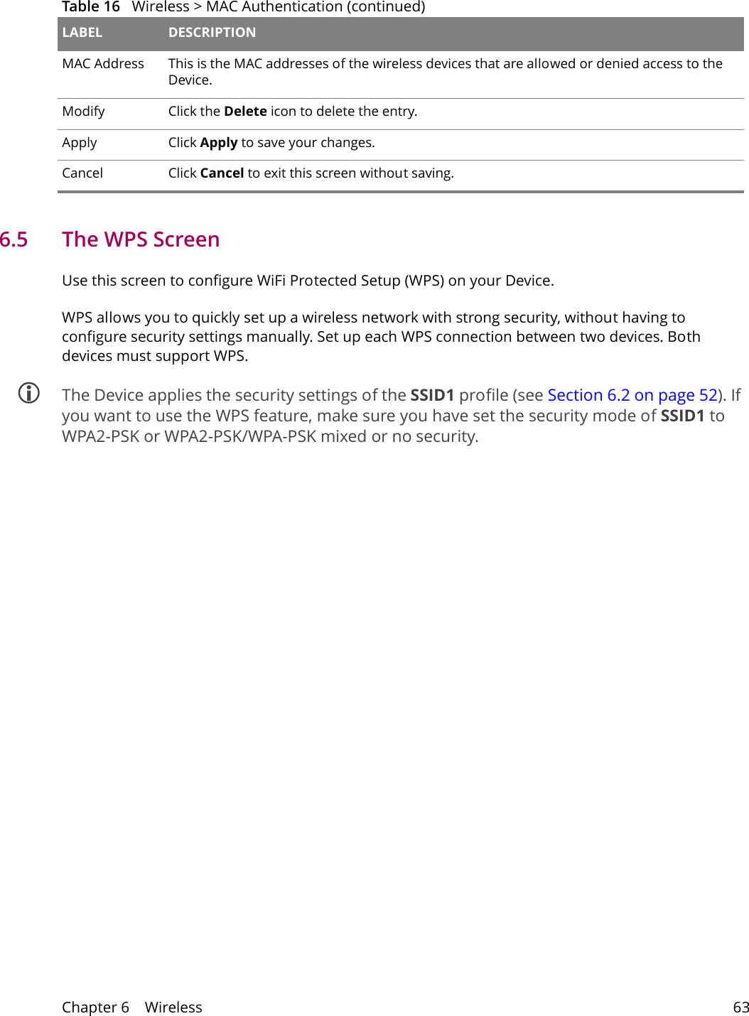 Chapter 6    Wireless 636.5   The WPS ScreenUse this screen to configure WiFi Protected Setup (WPS) on your Device.WPS allows you to quickly set up a wireless network with strong security, without having to configure security settings manually. Set up each WPS connection between two devices. Both devices must support WPS. The Device applies the security settings of the SSID1 profile (see Section 6.2 on page 52). If you want to use the WPS feature, make sure you have set the security mode of SSID1 to WPA2-PSK or WPA2-PSK/WPA-PSK mixed or no security.MAC Address This is the MAC addresses of the wireless devices that are allowed or denied access to the Device.Modify Click the Delete icon to delete the entry.Apply Click Apply to save your changes.Cancel Click Cancel to exit this screen without saving.Table 16   Wireless > MAC Authentication (continued)LABEL DESCRIPTION