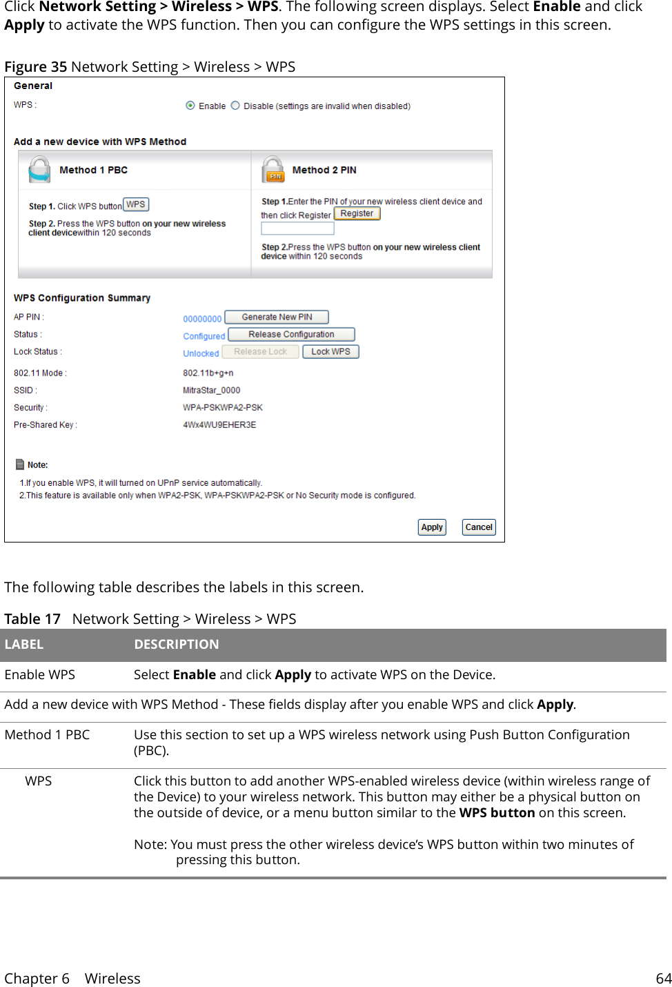 Chapter 6    Wireless 64Click Network Setting > Wireless > WPS. The following screen displays. Select Enable and click Apply to activate the WPS function. Then you can configure the WPS settings in this screen. Figure 35 Network Setting > Wireless > WPSThe following table describes the labels in this screen.Table 17   Network Setting > Wireless > WPS LABEL DESCRIPTIONEnable WPS Select Enable and click Apply to activate WPS on the Device.Add a new device with WPS Method - These fields display after you enable WPS and click Apply.Method 1 PBC Use this section to set up a WPS wireless network using Push Button Configuration (PBC).WPS Click this button to add another WPS-enabled wireless device (within wireless range of the Device) to your wireless network. This button may either be a physical button on the outside of device, or a menu button similar to the WPS button on this screen.Note: You must press the other wireless device&rsquo;s WPS button within two minutes of pressing this button.