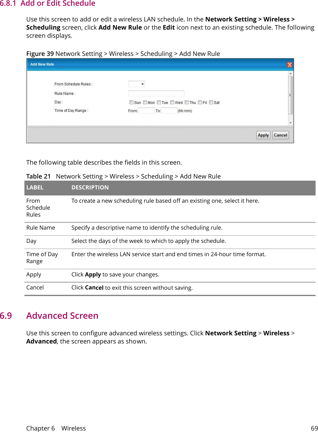 Chapter 6    Wireless 696.8.1  Add or Edit ScheduleUse this screen to add or edit a wireless LAN schedule. In the Network Setting > Wireless > Scheduling screen, click Add New Rule or the Edit icon next to an existing schedule. The following screen displays.Figure 39 Network Setting > Wireless > Scheduling > Add New RuleThe following table describes the fields in this screen.Table 21   Network Setting > Wireless > Scheduling > Add New Rule LABEL DESCRIPTIONFrom Schedule RulesTo create a new scheduling rule based off an existing one, select it here.Rule Name Specify a descriptive name to identify the scheduling rule.Day Select the days of the week to which to apply the schedule.Time of Day RangeEnter the wireless LAN service start and end times in 24-hour time format. Apply Click Apply to save your changes.Cancel Click Cancel to exit this screen without saving.6.9   Advanced ScreenUse this screen to configure advanced wireless settings. Click Network Setting > Wireless > Advanced, the screen appears as shown.