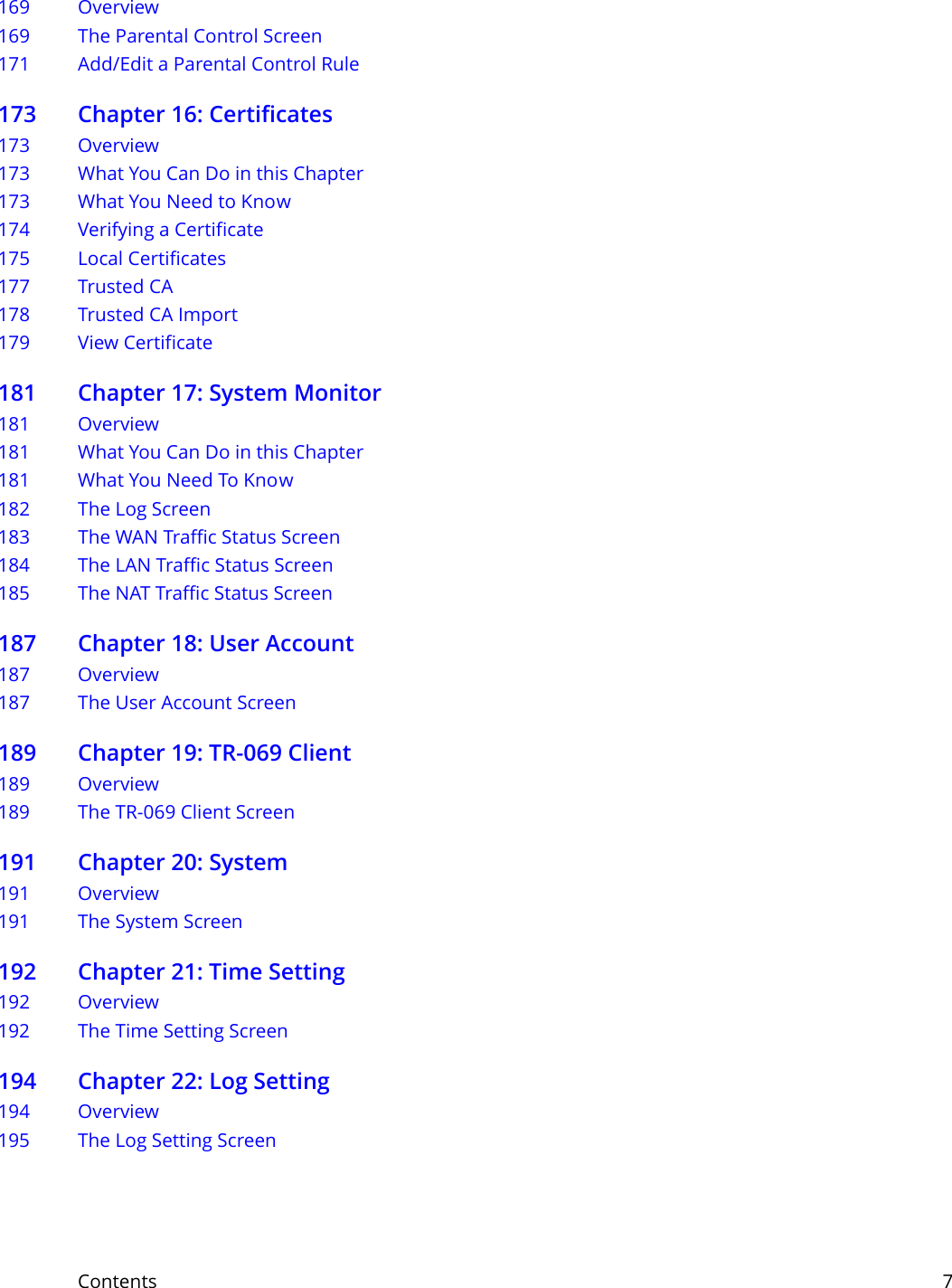Contents     7169 Overview169 The Parental Control Screen171 Add/Edit a Parental Control Rule173 Chapter 16: Certificates173 Overview173 What You Can Do in this Chapter173 What You Need to Know174 Verifying a Certificate175 Local Certificates177 Trusted CA  178 Trusted CA Import  179 View Certificate181 Chapter 17: System Monitor181 Overview181 What You Can Do in this Chapter181 What You Need To Know182 The Log Screen183 The WAN Traffic Status Screen184 The LAN Traffic Status Screen185 The NAT Traffic Status Screen187 Chapter 18: User Account187 Overview187 The User Account Screen189 Chapter 19: TR-069 Client189 Overview189 The TR-069 Client Screen191 Chapter 20: System191 Overview191 The System Screen192 Chapter 21: Time Setting192 Overview192 The Time Setting Screen 194 Chapter 22: Log Setting 194 Overview 195 The Log Setting Screen