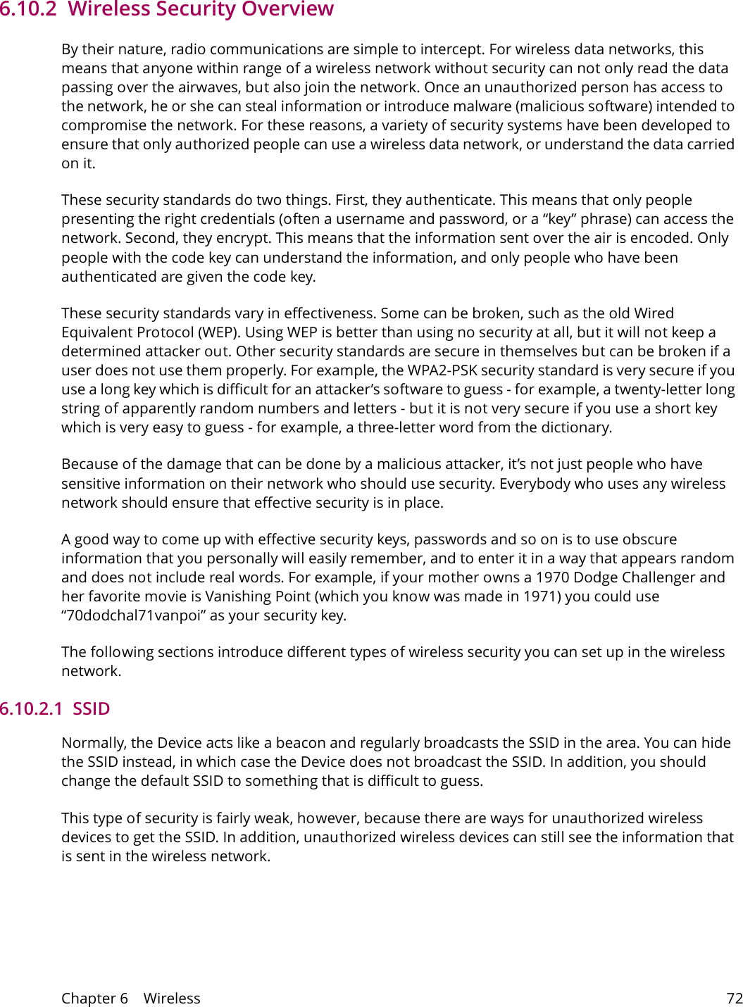 Chapter 6    Wireless 726.10.2  Wireless Security OverviewBy their nature, radio communications are simple to intercept. For wireless data networks, this means that anyone within range of a wireless network without security can not only read the data passing over the airwaves, but also join the network. Once an unauthorized person has access to the network, he or she can steal information or introduce malware (malicious software) intended to compromise the network. For these reasons, a variety of security systems have been developed to ensure that only authorized people can use a wireless data network, or understand the data carried on it.These security standards do two things. First, they authenticate. This means that only people presenting the right credentials (often a username and password, or a &ldquo;key&rdquo; phrase) can access the network. Second, they encrypt. This means that the information sent over the air is encoded. Only people with the code key can understand the information, and only people who have been authenticated are given the code key.These security standards vary in effectiveness. Some can be broken, such as the old Wired Equivalent Protocol (WEP). Using WEP is better than using no security at all, but it will not keep a determined attacker out. Other security standards are secure in themselves but can be broken if a user does not use them properly. For example, the WPA2-PSK security standard is very secure if you use a long key which is difficult for an attacker&rsquo;s software to guess - for example, a twenty-letter long string of apparently random numbers and letters - but it is not very secure if you use a short key which is very easy to guess - for example, a three-letter word from the dictionary.Because of the damage that can be done by a malicious attacker, it&rsquo;s not just people who have sensitive information on their network who should use security. Everybody who uses any wireless network should ensure that effective security is in place.A good way to come up with effective security keys, passwords and so on is to use obscure information that you personally will easily remember, and to enter it in a way that appears random and does not include real words. For example, if your mother owns a 1970 Dodge Challenger and her favorite movie is Vanishing Point (which you know was made in 1971) you could use &ldquo;70dodchal71vanpoi&rdquo; as your security key.The following sections introduce different types of wireless security you can set up in the wireless network.6.10.2.1  SSIDNormally, the Device acts like a beacon and regularly broadcasts the SSID in the area. You can hide the SSID instead, in which case the Device does not broadcast the SSID. In addition, you should change the default SSID to something that is difficult to guess.This type of security is fairly weak, however, because there are ways for unauthorized wireless devices to get the SSID. In addition, unauthorized wireless devices can still see the information that is sent in the wireless network.