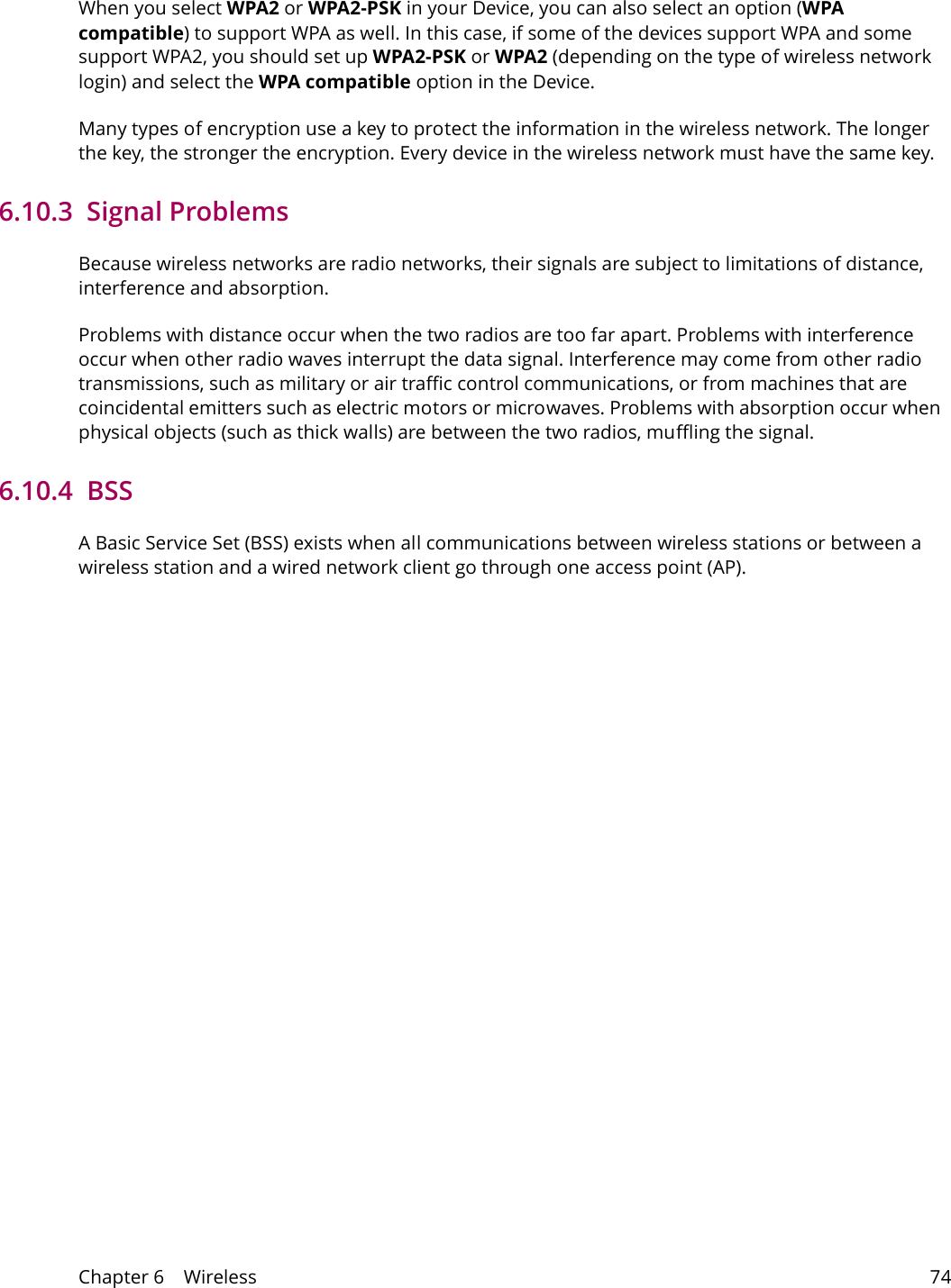 Chapter 6    Wireless 74When you select WPA2 or WPA2-PSK in your Device, you can also select an option (WPA compatible) to support WPA as well. In this case, if some of the devices support WPA and some support WPA2, you should set up WPA2-PSK or WPA2 (depending on the type of wireless network login) and select the WPA compatible option in the Device.Many types of encryption use a key to protect the information in the wireless network. The longer the key, the stronger the encryption. Every device in the wireless network must have the same key.6.10.3  Signal ProblemsBecause wireless networks are radio networks, their signals are subject to limitations of distance, interference and absorption.Problems with distance occur when the two radios are too far apart. Problems with interference occur when other radio waves interrupt the data signal. Interference may come from other radio transmissions, such as military or air traffic control communications, or from machines that are coincidental emitters such as electric motors or microwaves. Problems with absorption occur when physical objects (such as thick walls) are between the two radios, muffling the signal.6.10.4  BSSA Basic Service Set (BSS) exists when all communications between wireless stations or between a wireless station and a wired network client go through one access point (AP). 