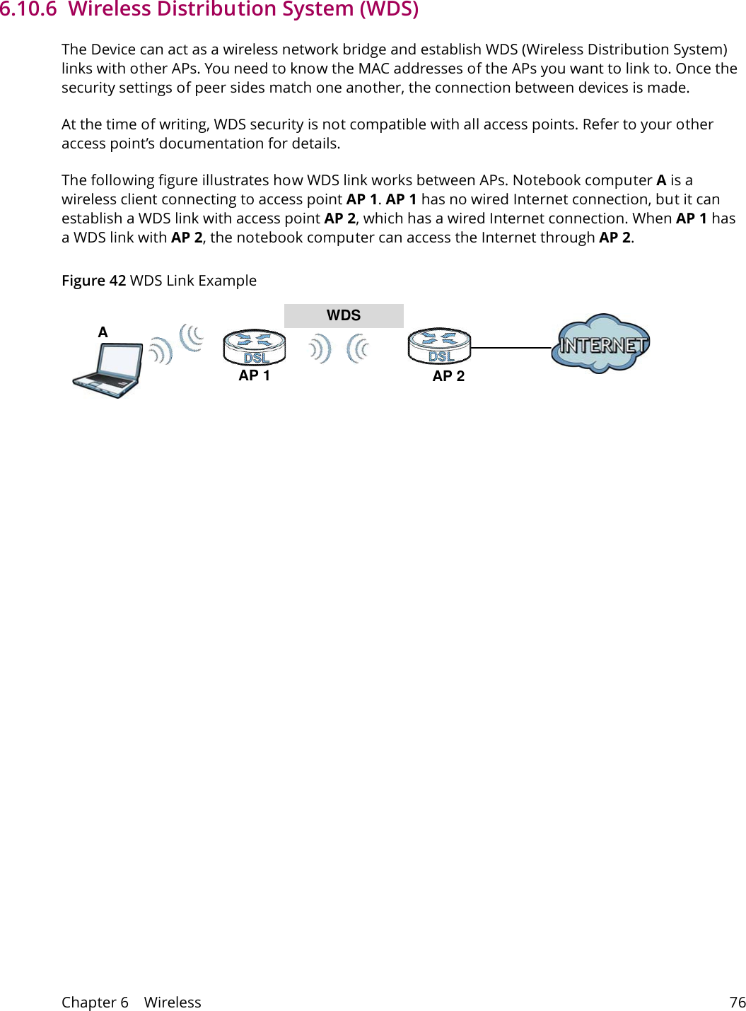 Chapter 6    Wireless 766.10.6  Wireless Distribution System (WDS)The Device can act as a wireless network bridge and establish WDS (Wireless Distribution System) links with other APs. You need to know the MAC addresses of the APs you want to link to. Once the security settings of peer sides match one another, the connection between devices is made.At the time of writing, WDS security is not compatible with all access points. Refer to your other access point&rsquo;s documentation for details.The following figure illustrates how WDS link works between APs. Notebook computer A is a wireless client connecting to access point AP 1. AP 1 has no wired Internet connection, but it can establish a WDS link with access point AP 2, which has a wired Internet connection. When AP 1 has a WDS link with AP 2, the notebook computer can access the Internet through AP 2.Figure 42 WDS Link ExampleWDSAP 2AP 1A