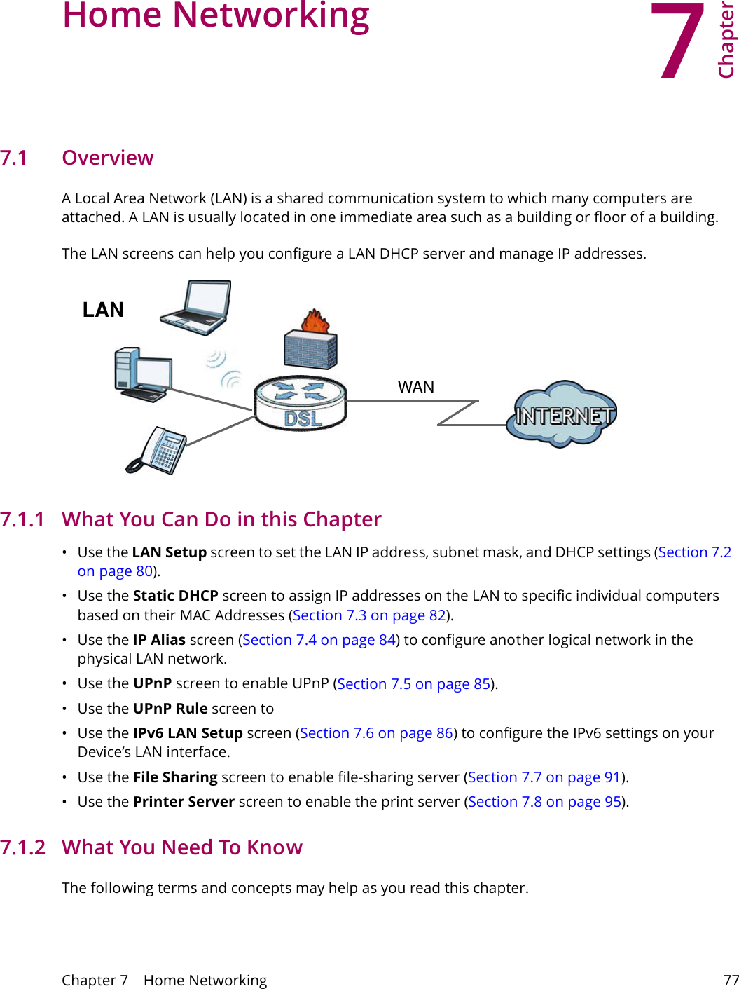 7Chapter Chapter 7    Home Networking 77CHAPTER 7 Chapter 7 Home Networking 7.1   Overview  A Local Area Network (LAN) is a shared communication system to which many computers are attached. A LAN is usually located in one immediate area such as a building or floor of a building.The LAN screens can help you configure a LAN DHCP server and manage IP addresses.WANLAN7.1.1   What You Can Do in this Chapter&bull;Use the LAN Setup screen to set the LAN IP address, subnet mask, and DHCP settings (Section 7.2 on page 80). &bull;Use the Static DHCP screen to assign IP addresses on the LAN to specific individual computers based on their MAC Addresses (Section 7.3 on page 82).&bull;Use the IP Alias screen (Section 7.4 on page 84) to configure another logical network in the physical LAN network.&bull;Use the UPnP screen to enable UPnP (Section 7.5 on page 85). &bull;Use the UPnP Rule screen to &bull;Use the IPv6 LAN Setup screen (Section 7.6 on page 86) to configure the IPv6 settings on your Device&rsquo;s LAN interface.&bull;Use the File Sharing screen to enable file-sharing server (Section 7.7 on page 91). &bull;Use the Printer Server screen to enable the print server (Section 7.8 on page 95).7.1.2   What You Need To KnowThe following terms and concepts may help as you read this chapter.