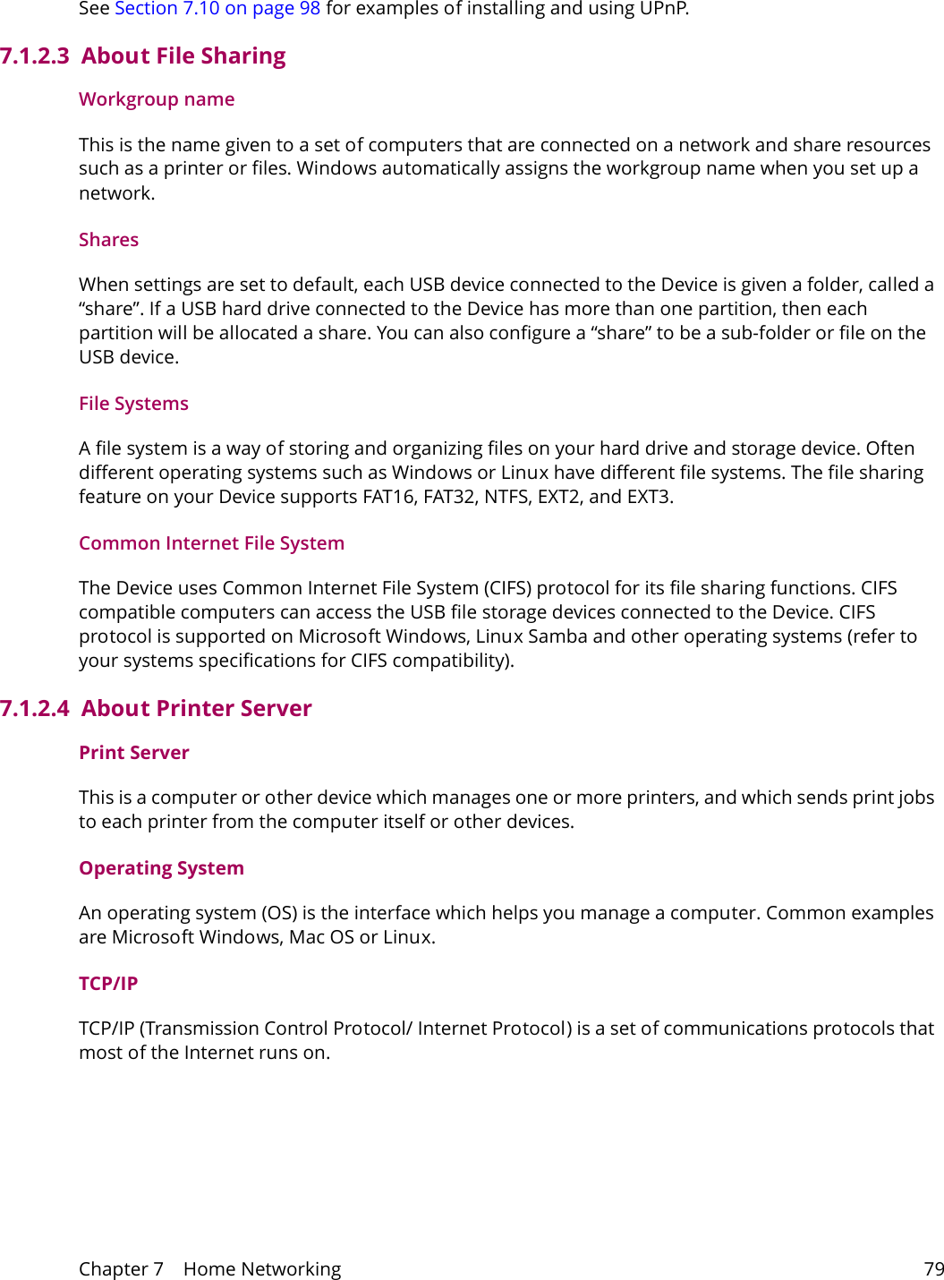 Chapter 7    Home Networking 79See Section 7.10 on page 98 for examples of installing and using UPnP.7.1.2.3  About File SharingWorkgroup nameThis is the name given to a set of computers that are connected on a network and share resources such as a printer or files. Windows automatically assigns the workgroup name when you set up a network. SharesWhen settings are set to default, each USB device connected to the Device is given a folder, called a &ldquo;share&rdquo;. If a USB hard drive connected to the Device has more than one partition, then each partition will be allocated a share. You can also configure a &ldquo;share&rdquo; to be a sub-folder or file on the USB device.File SystemsA file system is a way of storing and organizing files on your hard drive and storage device. Often different operating systems such as Windows or Linux have different file systems. The file sharing feature on your Device supports FAT16, FAT32, NTFS, EXT2, and EXT3. Common Internet File SystemThe Device uses Common Internet File System (CIFS) protocol for its file sharing functions. CIFS compatible computers can access the USB file storage devices connected to the Device. CIFS protocol is supported on Microsoft Windows, Linux Samba and other operating systems (refer to your systems specifications for CIFS compatibility). 7.1.2.4  About Printer ServerPrint ServerThis is a computer or other device which manages one or more printers, and which sends print jobs to each printer from the computer itself or other devices.Operating SystemAn operating system (OS) is the interface which helps you manage a computer. Common examples are Microsoft Windows, Mac OS or Linux.TCP/IPTCP/IP (Transmission Control Protocol/ Internet Protocol) is a set of communications protocols that most of the Internet runs on.   