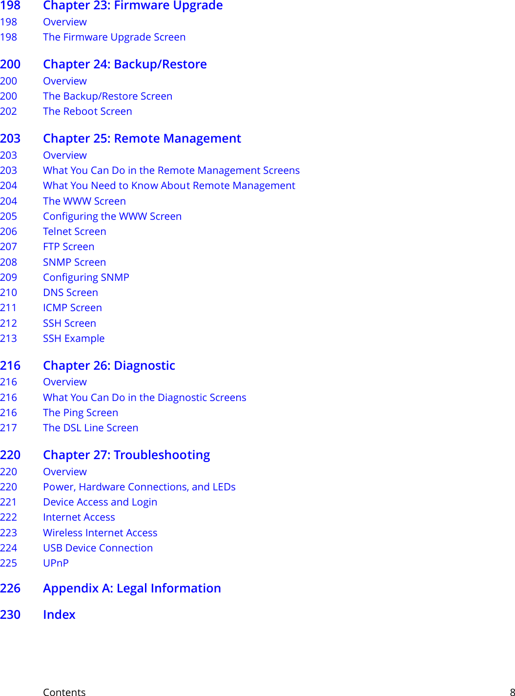 Contents     8198 Chapter 23: Firmware Upgrade198 Overview198 The Firmware Upgrade Screen200 Chapter 24: Backup/Restore200 Overview200 The Backup/Restore Screen202 The Reboot Screen203 Chapter 25: Remote Management203 Overview203 What You Can Do in the Remote Management Screens204 What You Need to Know About Remote Management204 The WWW Screen205 Configuring the WWW Screen206 Telnet Screen207 FTP Screen208 SNMP Screen209 Configuring SNMP210 DNS Screen 211 ICMP Screen212 SSH Screen213 SSH Example216 Chapter 26: Diagnostic216 Overview216 What You Can Do in the Diagnostic Screens216 The Ping Screen217 The DSL Line Screen220 Chapter 27: Troubleshooting220 Overview220 Power, Hardware Connections, and LEDs221 Device Access and Login222 Internet Access223 Wireless Internet Access224 USB Device Connection225 UPnP226 Appendix A: Legal Information230 Index
