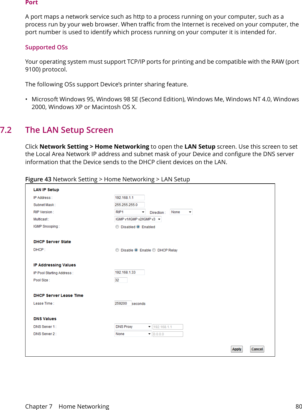 Chapter 7    Home Networking 80PortA port maps a network service such as http to a process running on your computer, such as a process run by your web browser. When traffic from the Internet is received on your computer, the port number is used to identify which process running on your computer it is intended for. Supported OSsYour operating system must support TCP/IP ports for printing and be compatible with the RAW (port 9100) protocol.The following OSs support Device&rsquo;s printer sharing feature.&bull; Microsoft Windows 95, Windows 98 SE (Second Edition), Windows Me, Windows NT 4.0, Windows 2000, Windows XP or Macintosh OS X. 7.2   The LAN Setup ScreenClick Network Setting > Home Networking to open the LAN Setup screen. Use this screen to set the Local Area Network IP address and subnet mask of your Device and configure the DNS server information that the Device sends to the DHCP client devices on the LAN.Figure 43 Network Setting > Home Networking > LAN Setup 