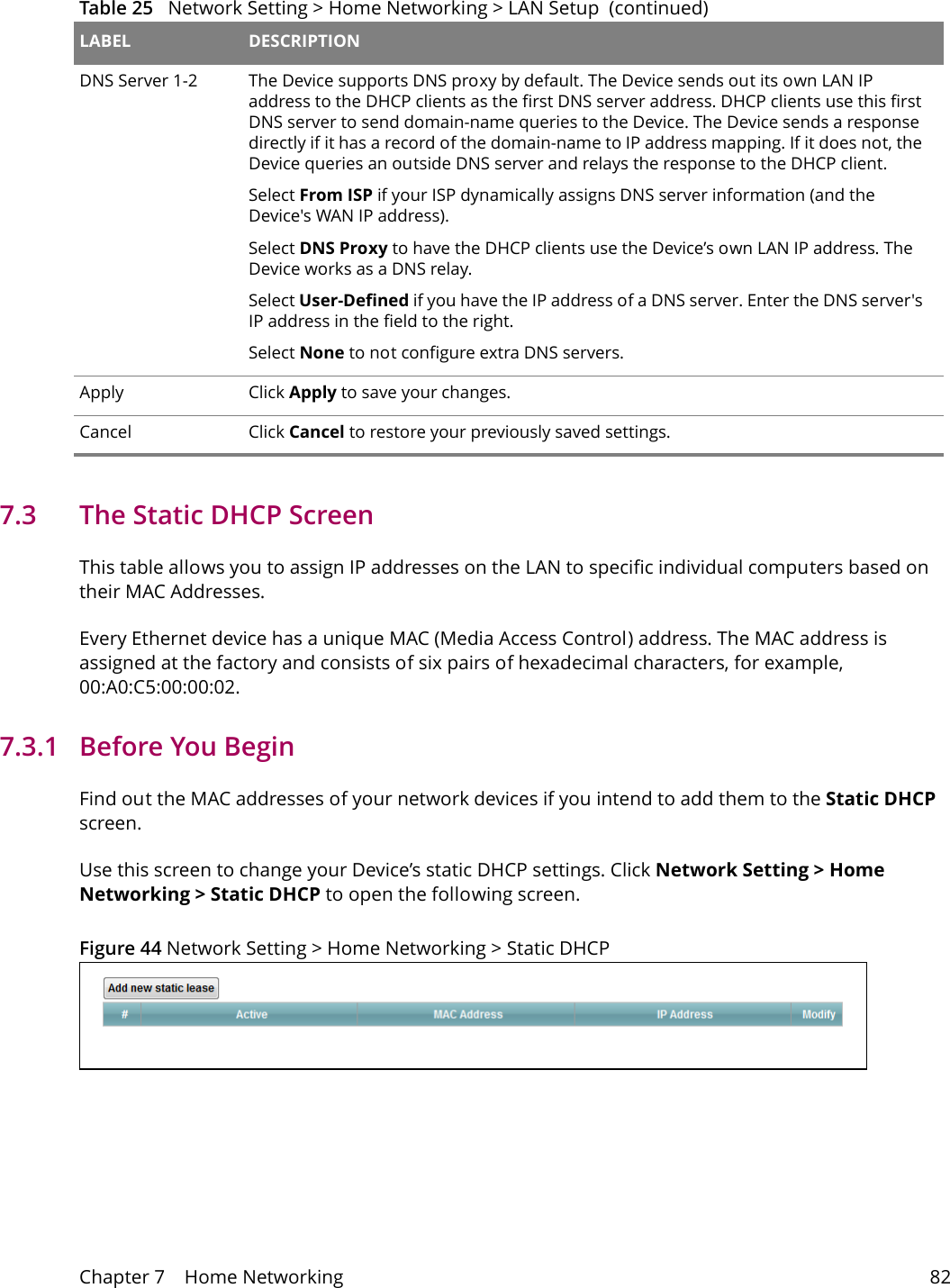 Chapter 7    Home Networking 827.3   The Static DHCP ScreenThis table allows you to assign IP addresses on the LAN to specific individual computers based on their MAC Addresses. Every Ethernet device has a unique MAC (Media Access Control) address. The MAC address is assigned at the factory and consists of six pairs of hexadecimal characters, for example, 00:A0:C5:00:00:02.7.3.1   Before You BeginFind out the MAC addresses of your network devices if you intend to add them to the Static DHCP screen.Use this screen to change your Device&rsquo;s static DHCP settings. Click Network Setting > Home Networking > Static DHCP to open the following screen.Figure 44 Network Setting > Home Networking > Static DHCP DNS Server 1-2 The Device supports DNS proxy by default. The Device sends out its own LAN IP address to the DHCP clients as the first DNS server address. DHCP clients use this first DNS server to send domain-name queries to the Device. The Device sends a response directly if it has a record of the domain-name to IP address mapping. If it does not, the Device queries an outside DNS server and relays the response to the DHCP client. Select From ISP if your ISP dynamically assigns DNS server information (and the Device's WAN IP address).Select DNS Proxy to have the DHCP clients use the Device&rsquo;s own LAN IP address. The Device works as a DNS relay. Select User-Defined if you have the IP address of a DNS server. Enter the DNS server's IP address in the field to the right. Select None to not configure extra DNS servers. Apply Click Apply to save your changes.Cancel Click Cancel to restore your previously saved settings.Table 25   Network Setting > Home Networking > LAN Setup  (continued)LABEL DESCRIPTION