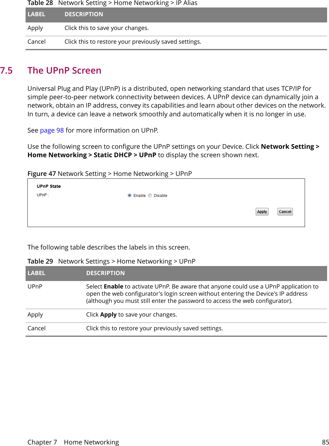 Chapter 7    Home Networking 857.5   The UPnP ScreenUniversal Plug and Play (UPnP) is a distributed, open networking standard that uses TCP/IP for simple peer-to-peer network connectivity between devices. A UPnP device can dynamically join a network, obtain an IP address, convey its capabilities and learn about other devices on the network. In turn, a device can leave a network smoothly and automatically when it is no longer in use.See page 98 for more information on UPnP.Use the following screen to configure the UPnP settings on your Device. Click Network Setting > Home Networking > Static DHCP > UPnP to display the screen shown next.Figure 47 Network Setting > Home Networking > UPnPThe following table describes the labels in this screen.Table 29   Network Settings > Home Networking > UPnPLABEL DESCRIPTIONUPnP Select Enable to activate UPnP. Be aware that anyone could use a UPnP application to open the web configurator's login screen without entering the Device's IP address (although you must still enter the password to access the web configurator).Apply Click Apply to save your changes.Cancel Click this to restore your previously saved settings.Apply Click this to save your changes.Cancel Click this to restore your previously saved settings.Table 28   Network Setting > Home Networking > IP Alias LABEL DESCRIPTION