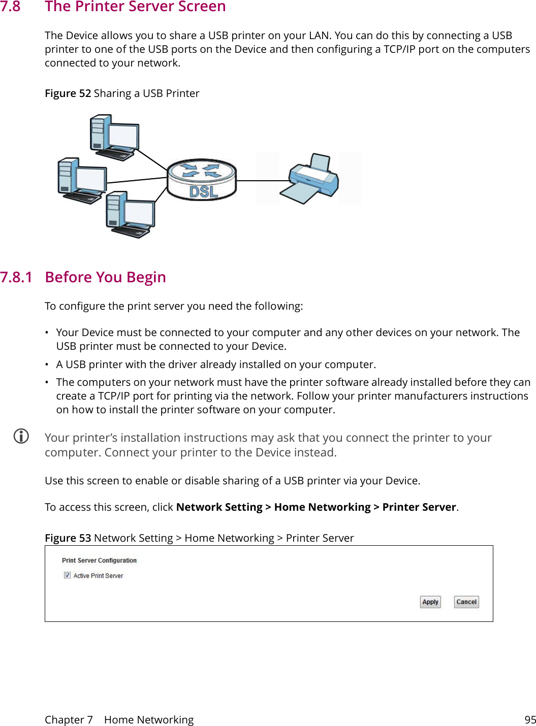 Chapter 7    Home Networking 957.8   The Printer Server ScreenThe Device allows you to share a USB printer on your LAN. You can do this by connecting a USB printer to one of the USB ports on the Device and then configuring a TCP/IP port on the computers connected to your network. Figure 52 Sharing a USB Printer7.8.1   Before You BeginTo configure the print server you need the following:&bull; Your Device must be connected to your computer and any other devices on your network. The USB printer must be connected to your Device.&bull; A USB printer with the driver already installed on your computer.&bull; The computers on your network must have the printer software already installed before they can create a TCP/IP port for printing via the network. Follow your printer manufacturers instructions on how to install the printer software on your computer.  Your printer&rsquo;s installation instructions may ask that you connect the printer to your computer. Connect your printer to the Device instead.Use this screen to enable or disable sharing of a USB printer via your Device. To access this screen, click Network Setting > Home Networking > Printer Server.Figure 53 Network Setting > Home Networking > Printer Server