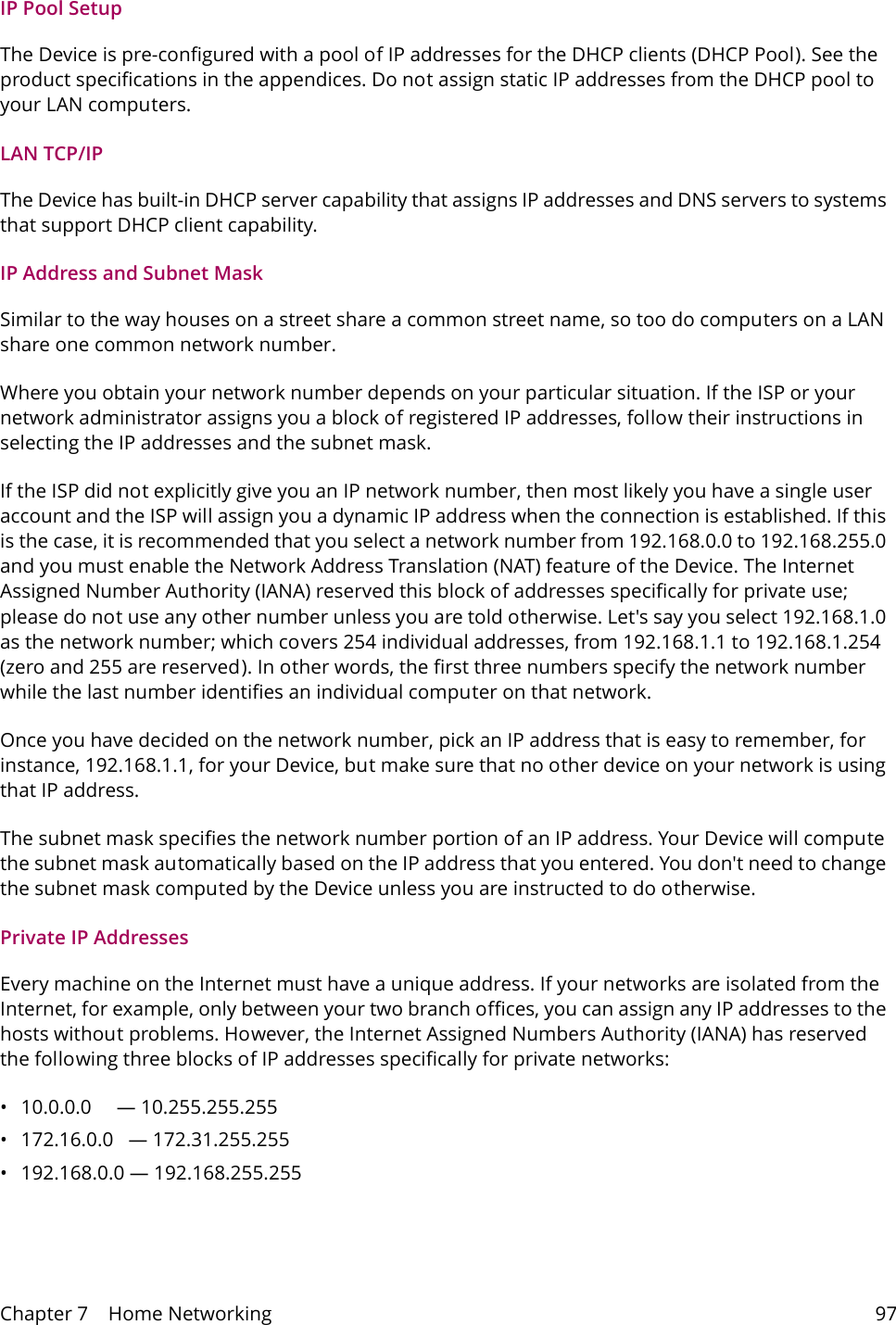 Chapter 7    Home Networking 97IP Pool SetupThe Device is pre-configured with a pool of IP addresses for the DHCP clients (DHCP Pool). See the product specifications in the appendices. Do not assign static IP addresses from the DHCP pool to your LAN computers.LAN TCP/IP The Device has built-in DHCP server capability that assigns IP addresses and DNS servers to systems that support DHCP client capability.IP Address and Subnet MaskSimilar to the way houses on a street share a common street name, so too do computers on a LAN share one common network number.Where you obtain your network number depends on your particular situation. If the ISP or your network administrator assigns you a block of registered IP addresses, follow their instructions in selecting the IP addresses and the subnet mask.If the ISP did not explicitly give you an IP network number, then most likely you have a single user account and the ISP will assign you a dynamic IP address when the connection is established. If this is the case, it is recommended that you select a network number from 192.168.0.0 to 192.168.255.0 and you must enable the Network Address Translation (NAT) feature of the Device. The Internet Assigned Number Authority (IANA) reserved this block of addresses specifically for private use; please do not use any other number unless you are told otherwise. Let's say you select 192.168.1.0 as the network number; which covers 254 individual addresses, from 192.168.1.1 to 192.168.1.254 (zero and 255 are reserved). In other words, the first three numbers specify the network number while the last number identifies an individual computer on that network.Once you have decided on the network number, pick an IP address that is easy to remember, for instance, 192.168.1.1, for your Device, but make sure that no other device on your network is using that IP address.The subnet mask specifies the network number portion of an IP address. Your Device will compute the subnet mask automatically based on the IP address that you entered. You don't need to change the subnet mask computed by the Device unless you are instructed to do otherwise.Private IP AddressesEvery machine on the Internet must have a unique address. If your networks are isolated from the Internet, for example, only between your two branch offices, you can assign any IP addresses to the hosts without problems. However, the Internet Assigned Numbers Authority (IANA) has reserved the following three blocks of IP addresses specifically for private networks:&bull; 10.0.0.0     &mdash; 10.255.255.255&bull; 172.16.0.0   &mdash; 172.31.255.255&bull; 192.168.0.0 &mdash; 192.168.255.255