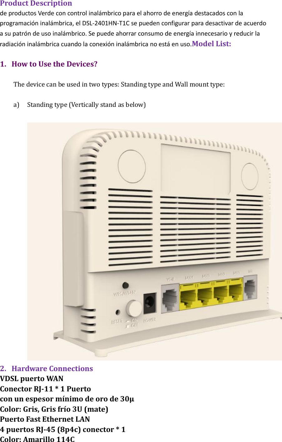 Product Description de productos Verde con control inal&aacute;mbrico para el ahorro de energ&iacute;a destacados con la programaci&oacute;n inal&aacute;mbrica, el DSL-2401HN-T1C se pueden configurar para desactivar de acuerdo a su patr&oacute;n de uso inal&aacute;mbrico. Se puede ahorrar consumo de energ&iacute;a innecesario y reducir la radiaci&oacute;n inal&aacute;mbrica cuando la conexi&oacute;n inal&aacute;mbrica no est&aacute; en uso.Model List:    1. How to Use the Devices?  The device can be used in two types: Standing type and Wall mount type:  a) Standing type (Vertically stand as below)     2. Hardware Connections   VDSL puerto WAN Conector RJ-11 * 1 Puerto con un espesor m&iacute;nimo de oro de 30&mu; Color: Gris, Gris fr&iacute;o 3U (mate) Puerto Fast Ethernet LAN 4 puertos RJ-45 (8p4c) conector * 1 Color: Amarillo 114C 