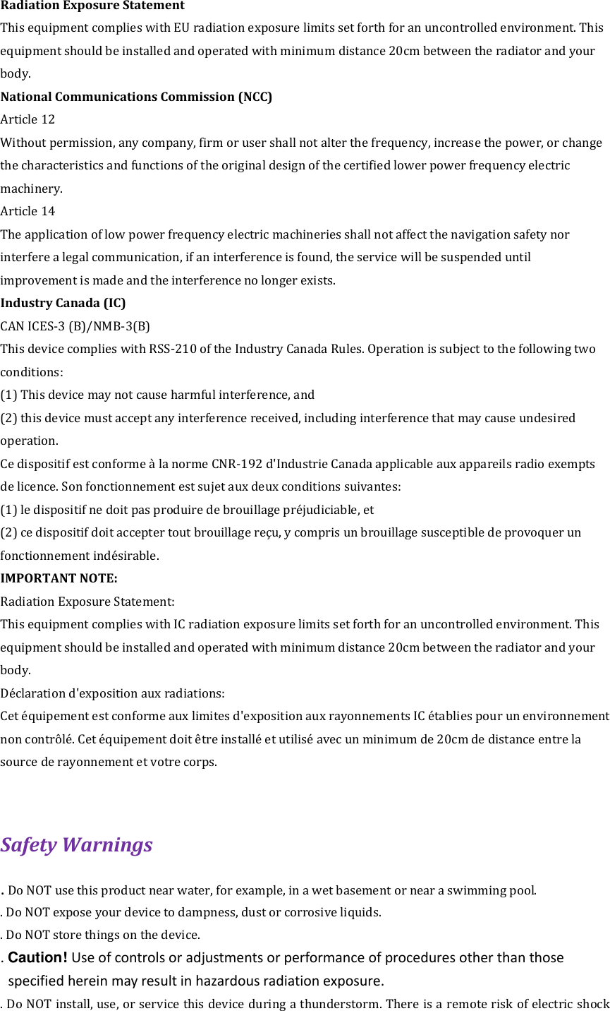 Radiation Exposure Statement This equipment complies with EU radiation exposure limits set forth for an uncontrolled environment. This equipment should be installed and operated with minimum distance 20cm between the radiator and your body. National Communications Commission (NCC) Article 12 Without permission, any company, firm or user shall not alter the frequency, increase the power, or change the characteristics and functions of the original design of the certified lower power frequency electric machinery. Article 14 The application of low power frequency electric machineries shall not affect the navigation safety nor interfere a legal communication, if an interference is found, the service will be suspended until improvement is made and the interference no longer exists. Industry Canada (IC) CAN ICES-3 (B)/NMB-3(B) This device complies with RSS-210 of the Industry Canada Rules. Operation is subject to the following two conditions: (1) This device may not cause harmful interference, and (2) this device must accept any interference received, including interference that may cause undesired operation.     Ce dispositif est conforme &agrave; la norme CNR-192 d'Industrie Canada applicable aux appareils radio exempts de licence. Son fonctionnement est sujet aux deux conditions suivantes: (1) le dispositif ne doit pas produire de brouillage pr&eacute;judiciable, et (2) ce dispositif doit accepter tout brouillage re&ccedil;u, y compris un brouillage susceptible de provoquer un fonctionnement ind&eacute;sirable.   IMPORTANT NOTE:   Radiation Exposure Statement: This equipment complies with IC radiation exposure limits set forth for an uncontrolled environment. This equipment should be installed and operated with minimum distance 20cm between the radiator and your body. D&eacute;claration d'exposition aux radiations: Cet &eacute;quipement est conforme aux limites d'exposition aux rayonnements IC &eacute;tablies pour un environnement non contr&ocirc;l&eacute;. Cet &eacute;quipement doit &ecirc;tre install&eacute; et utilis&eacute; avec un minimum de 20cm de distance entre la source de rayonnement et votre corps.  Safety Warnings   . Do NOT use this product near water, for example, in a wet basement or near a swimming pool.   . Do NOT expose your device to dampness, dust or corrosive liquids.   . Do NOT store things on the device.   . Caution! Use of controls or adjustments or performance of procedures other than those specified herein may result in hazardous radiation exposure. . Do NOT install, use, or service this device during a thunderstorm. There is a remote risk of electric shock 