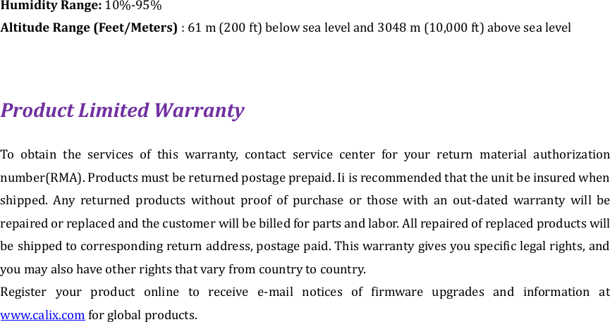 Humidity Range: 10%-95% Altitude Range (Feet/Meters) : 61 m (200 ft) below sea level and 3048 m (10,000 ft) above sea level  Product Limited Warranty To  obtain  the  services  of  this  warranty,  contact  service  center  for  your  return  material  authorization number(RMA). Products must be returned postage prepaid. Ii is recommended that the unit be insured when shipped.  Any  returned  products  without  proof  of  purchase  or  those  with  an  out-dated  warranty  will  be repaired or replaced and the customer will be billed for parts and labor. All repaired of replaced products will be shipped to corresponding return address, postage paid. This warranty gives you specific legal rights, and you may also have other rights that vary from country to country. Register  your  product  online  to  receive  e-mail  notices  of  firmware  upgrades  and  information  at www.calix.com for global products. 