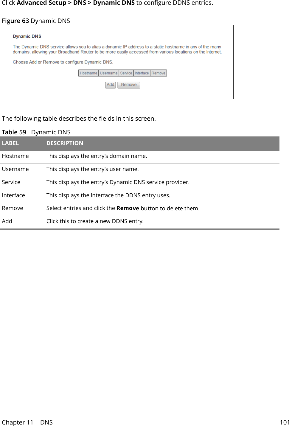 Chapter 11    DNS 101Click Advanced Setup > DNS > Dynamic DNS to configure DDNS entries. Figure 63 Dynamic DNSThe following table describes the fields in this screen. Table 59   Dynamic DNS LABEL DESCRIPTIONHostname This displays the entry&rsquo;s domain name.Username This displays the entry&rsquo;s user name.Service This displays the entry&rsquo;s Dynamic DNS service provider.Interface This displays the interface the DDNS entry uses.Remove Select entries and click the Remove button to delete them. Add Click this to create a new DDNS entry.