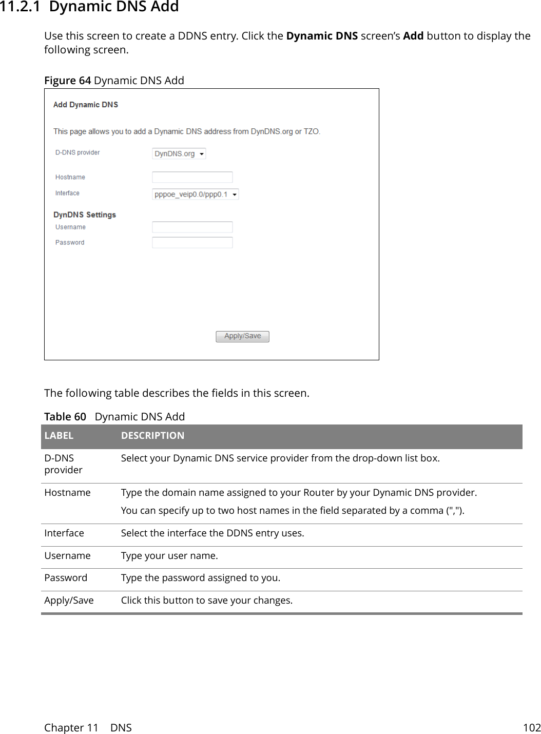 Chapter 11    DNS 10211.2.1  Dynamic DNS Add Use this screen to create a DDNS entry. Click the Dynamic DNS screen&rsquo;s Add button to display the following screen.Figure 64 Dynamic DNS AddThe following table describes the fields in this screen. Table 60   Dynamic DNS Add LABEL DESCRIPTIOND-DNS provider Select your Dynamic DNS service provider from the drop-down list box.Hostname Type the domain name assigned to your Router by your Dynamic DNS provider.You can specify up to two host names in the field separated by a comma (",").Interface Select the interface the DDNS entry uses.Username Type your user name.Password Type the password assigned to you.Apply/Save Click this button to save your changes.
