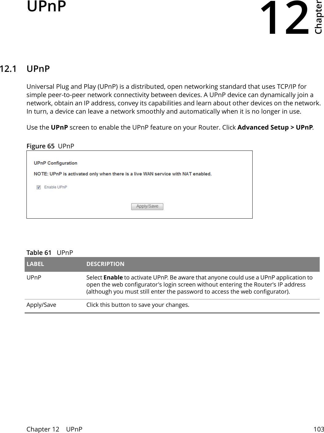 12Chapter Chapter 12    UPnP 103CHAPTER 12 Chapter 12 UPnP12.1   UPnPUniversal Plug and Play (UPnP) is a distributed, open networking standard that uses TCP/IP for simple peer-to-peer network connectivity between devices. A UPnP device can dynamically join a network, obtain an IP address, convey its capabilities and learn about other devices on the network. In turn, a device can leave a network smoothly and automatically when it is no longer in use.Use the UPnP screen to enable the UPnP feature on your Router. Click Advanced Setup > UPnP.Figure 65  UPnPTable 61   UPnPLABEL DESCRIPTIONUPnP Select Enable to activate UPnP. Be aware that anyone could use a UPnP application to open the web configurator's login screen without entering the Router's IP address (although you must still enter the password to access the web configurator).Apply/Save Click this button to save your changes.Network Connections: My Network Places: Properties: Example