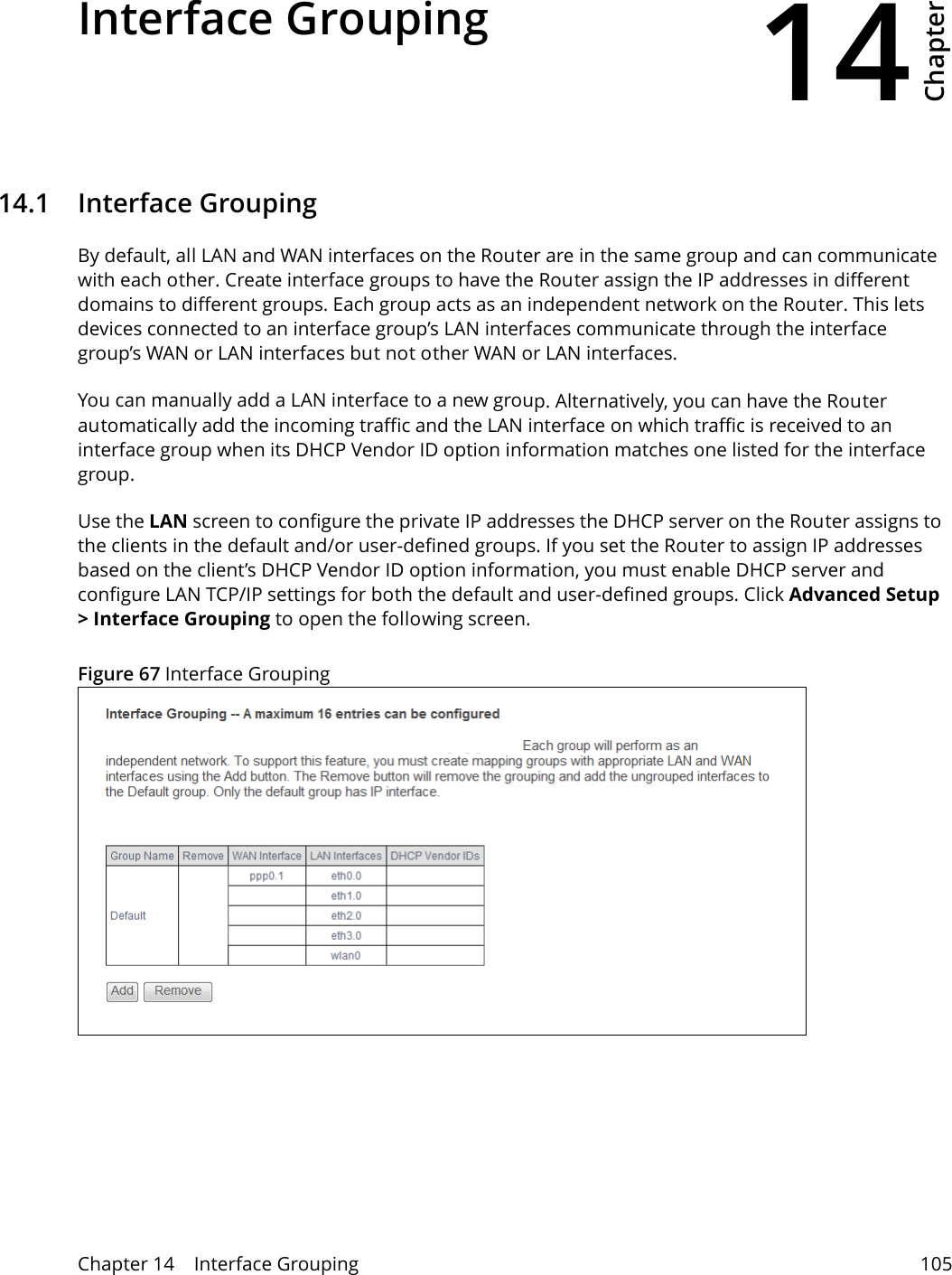 14Chapter Chapter 14    Interface Grouping 105CHAPTER 14 Chapter 14 Interface Grouping14.1   Interface GroupingBy default, all LAN and WAN interfaces on the Router are in the same group and can communicate with each other. Create interface groups to have the Router assign the IP addresses in different domains to different groups. Each group acts as an independent network on the Router. This lets devices connected to an interface group&rsquo;s LAN interfaces communicate through the interface group&rsquo;s WAN or LAN interfaces but not other WAN or LAN interfaces.You can manually add a LAN interface to a new group. Alternatively, you can have the Router automatically add the incoming traffic and the LAN interface on which traffic is received to an interface group when its DHCP Vendor ID option information matches one listed for the interface group. Use the LAN screen to configure the private IP addresses the DHCP server on the Router assigns to the clients in the default and/or user-defined groups. If you set the Router to assign IP addresses based on the client&rsquo;s DHCP Vendor ID option information, you must enable DHCP server and configure LAN TCP/IP settings for both the default and user-defined groups. Click Advanced Setup > Interface Grouping to open the following screen. Figure 67 Interface Grouping 