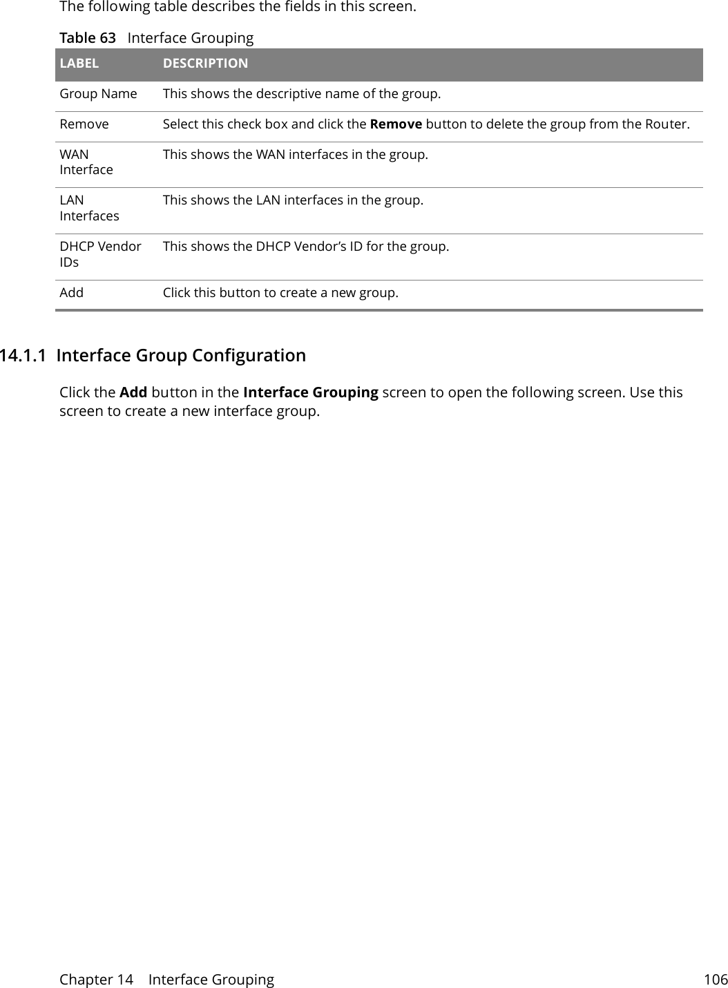 Chapter 14    Interface Grouping 106The following table describes the fields in this screen. Table 63   Interface Grouping LABEL DESCRIPTIONGroup Name This shows the descriptive name of the group.Remove Select this check box and click the Remove button to delete the group from the Router.WAN InterfaceThis shows the WAN interfaces in the group.LAN InterfacesThis shows the LAN interfaces in the group.DHCP Vendor IDsThis shows the DHCP Vendor&rsquo;s ID for the group.Add Click this button to create a new group.14.1.1  Interface Group ConfigurationClick the Add button in the Interface Grouping screen to open the following screen. Use this screen to create a new interface group. 