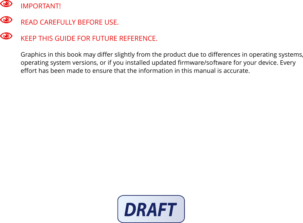 IMPORTANT!READ CAREFULLY BEFORE USE.KEEP THIS GUIDE FOR FUTURE REFERENCE.Graphics in this book may differ slightly from the product due to differences in operating systems, operating system versions, or if you installed updated firmware/software for your device. Every effort has been made to ensure that the information in this manual is accurate.