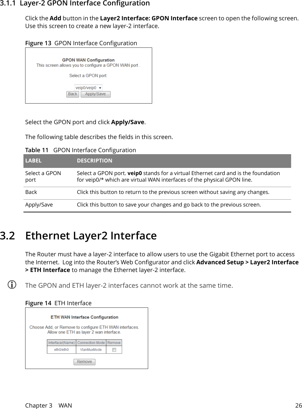 Chapter 3    WAN 263.1.1  Layer-2 GPON Interface ConfigurationClick the Add button in the Layer2 Interface: GPON Interface screen to open the following screen. Use this screen to create a new layer-2 interface. Figure 13  GPON Interface Configuration Select the GPON port and click Apply/Save.The following table describes the fields in this screen. Table 11   GPON Interface Configuration LABEL DESCRIPTIONSelect a GPON portSelect a GPON port. veip0 stands for a virtual Ethernet card and is the foundation for veip0/* which are virtual WAN interfaces of the physical GPON line.Back Click this button to return to the previous screen without saving any changes.Apply/Save Click this button to save your changes and go back to the previous screen.3.2  Ethernet Layer2 InterfaceThe Router must have a layer-2 interface to allow users to use the Gigabit Ethernet port to access the Internet.  Log into the Router&rsquo;s Web Configurator and click Advanced Setup > Layer2 Interface > ETH Interface to manage the Ethernet layer-2 interface.  The GPON and ETH layer-2 interfaces cannot work at the same time.Figure 14  ETH Interface