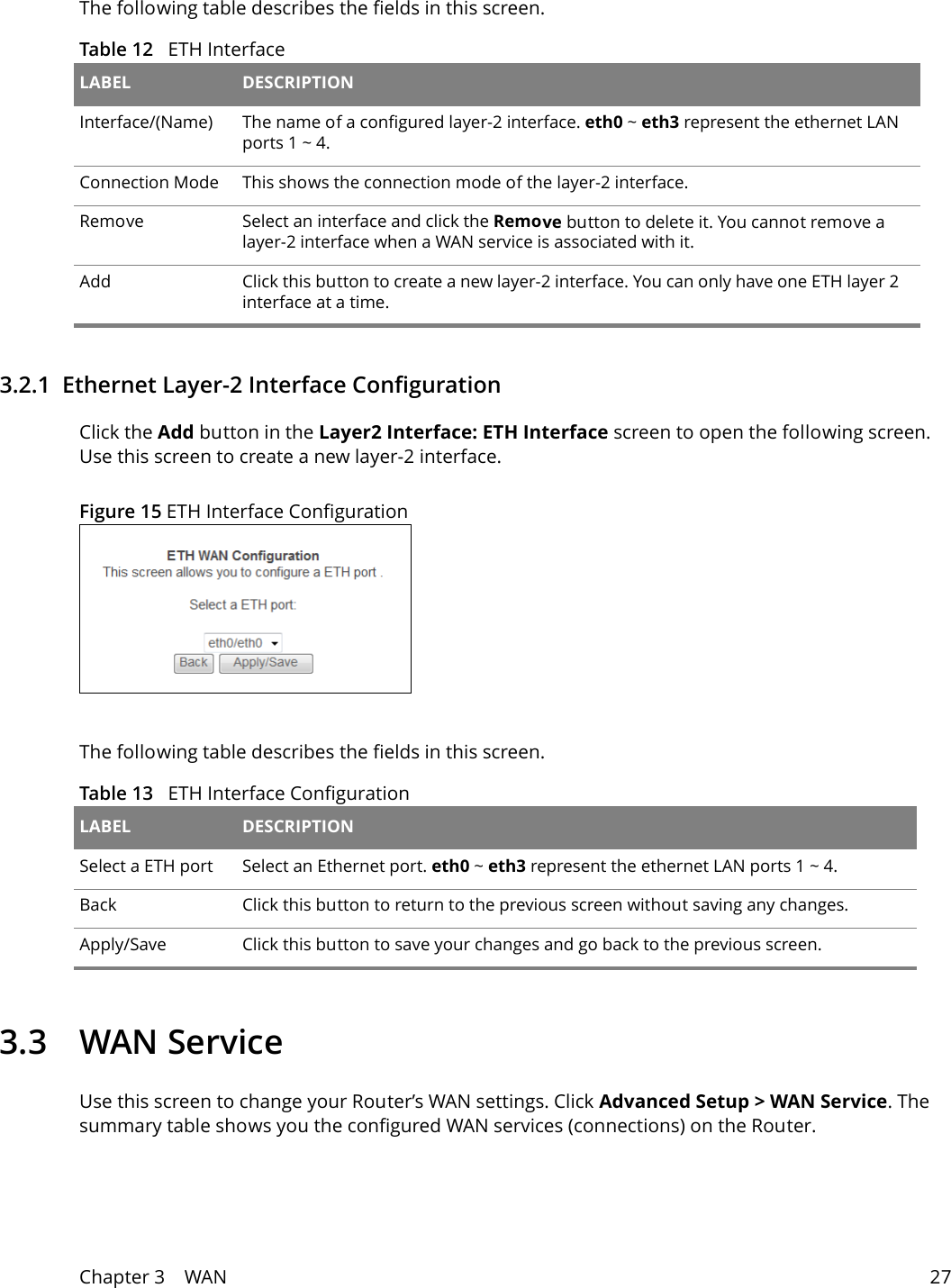 Chapter 3    WAN 27The following table describes the fields in this screen. Table 12   ETH Interface LABEL DESCRIPTIONInterface/(Name) The name of a configured layer-2 interface. eth0 ~ eth3 represent the ethernet LAN ports 1 ~ 4. Connection Mode This shows the connection mode of the layer-2 interface.Remove Select an interface and click the Remove button to delete it. You cannot remove a layer-2 interface when a WAN service is associated with it.Add Click this button to create a new layer-2 interface. You can only have one ETH layer 2 interface at a time.3.2.1  Ethernet Layer-2 Interface ConfigurationClick the Add button in the Layer2 Interface: ETH Interface screen to open the following screen. Use this screen to create a new layer-2 interface. Figure 15 ETH Interface Configuration The following table describes the fields in this screen. Table 13   ETH Interface Configuration LABEL DESCRIPTIONSelect a ETH port Select an Ethernet port. eth0 ~ eth3 represent the ethernet LAN ports 1 ~ 4.Back Click this button to return to the previous screen without saving any changes.Apply/Save Click this button to save your changes and go back to the previous screen.3.3 WAN ServiceUse this screen to change your Router&rsquo;s WAN settings. Click Advanced Setup > WAN Service. The summary table shows you the configured WAN services (connections) on the Router. 