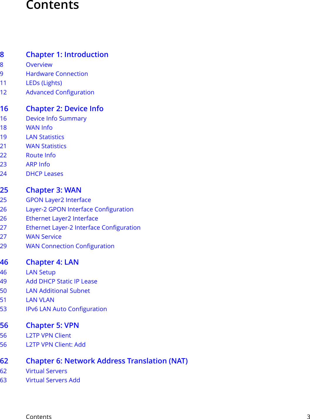 Contents     3Contents8 Chapter 1: Introduction8Overview9 Hardware Connection11 LEDs (Lights)12 Advanced Configuration16 Chapter 2: Device Info16 Device Info Summary18 WAN Info19 LAN Statistics21 WAN Statistics22 Route Info23 ARP Info24 DHCP Leases25 Chapter 3: WAN25 GPON Layer2 Interface26 Layer-2 GPON Interface Configuration26 Ethernet Layer2 Interface27 Ethernet Layer-2 Interface Configuration27 WAN Service29 WAN Connection Configuration46 Chapter 4: LAN46 LAN Setup49 Add DHCP Static IP Lease50 LAN Additional Subnet51 LAN VLAN53 IPv6 LAN Auto Configuration56 Chapter 5: VPN56 L2TP VPN Client56 L2TP VPN Client: Add62 Chapter 6: Network Address Translation (NAT)62 Virtual Servers63 Virtual Servers Add 