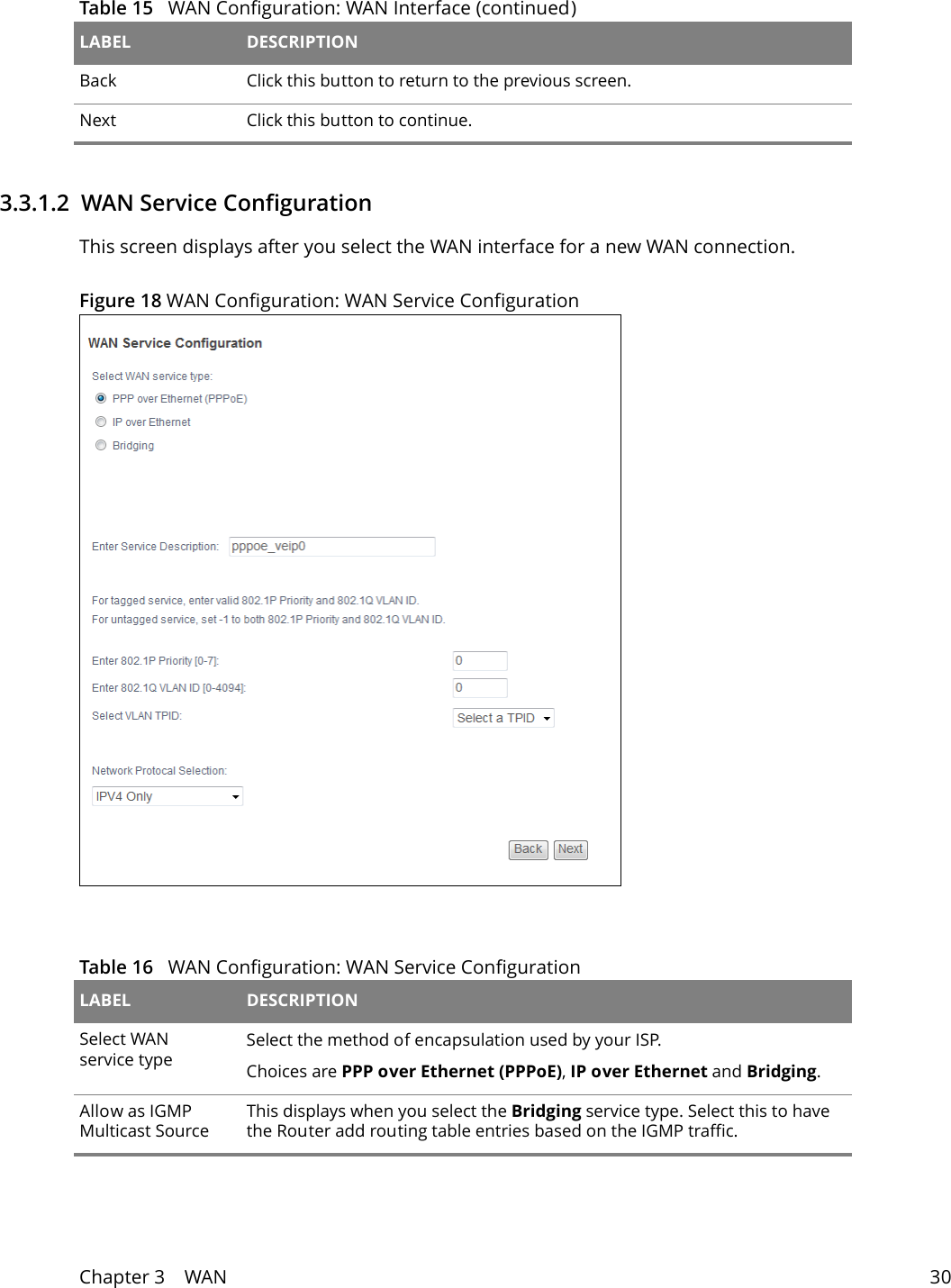 Chapter 3    WAN 303.3.1.2  WAN Service ConfigurationThis screen displays after you select the WAN interface for a new WAN connection.Figure 18 WAN Configuration: WAN Service Configuration  Back Click this button to return to the previous screen.Next Click this button to continue.Table 15   WAN Configuration: WAN Interface (continued)LABEL DESCRIPTIONTable 16   WAN Configuration: WAN Service ConfigurationLABEL DESCRIPTIONSelect WAN service typeSelect the method of encapsulation used by your ISP. Choices are PPP over Ethernet (PPPoE), IP over Ethernet and Bridging.Allow as IGMP Multicast SourceThis displays when you select the Bridging service type. Select this to have the Router add routing table entries based on the IGMP traffic.