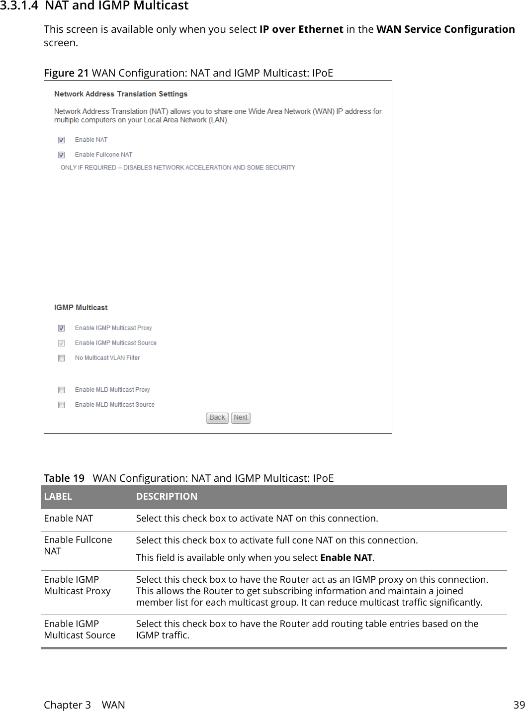 Chapter 3    WAN 393.3.1.4  NAT and IGMP Multicast This screen is available only when you select IP over Ethernet in the WAN Service Configuration screen.Figure 21 WAN Configuration: NAT and IGMP Multicast: IPoE Table 19   WAN Configuration: NAT and IGMP Multicast: IPoE LABEL DESCRIPTIONEnable NAT Select this check box to activate NAT on this connection.Enable Fullcone NATSelect this check box to activate full cone NAT on this connection.This field is available only when you select Enable NAT.Enable IGMP Multicast ProxySelect this check box to have the Router act as an IGMP proxy on this connection. This allows the Router to get subscribing information and maintain a joined member list for each multicast group. It can reduce multicast traffic significantly.Enable IGMP Multicast SourceSelect this check box to have the Router add routing table entries based on the IGMP traffic.