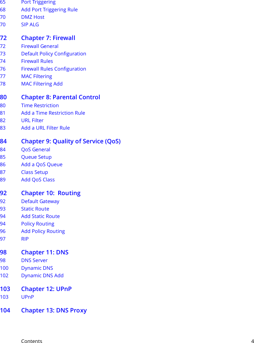 Contents     465 Port Triggering68 Add Port Triggering Rule 70 DMZ Host70 SIP ALG72 Chapter 7: Firewall72 Firewall General73 Default Policy Configuration74 Firewall Rules76 Firewall Rules Configuration  77 MAC Filtering78 MAC Filtering Add80 Chapter 8: Parental Control80 Time Restriction81 Add a Time Restriction Rule82 URL Filter83 Add a URL Filter Rule84 Chapter 9: Quality of Service (QoS)84 QoS General 85 Queue Setup86 Add a QoS Queue 87 Class Setup89 Add QoS Class 92 Chapter 10:  Routing92 Default Gateway93 Static Route94 Add Static Route94 Policy Routing96 Add Policy Routing97 RIP98 Chapter 11: DNS98 DNS Server100 Dynamic DNS102 Dynamic DNS Add 103 Chapter 12: UPnP103 UPnP104 Chapter 13: DNS Proxy