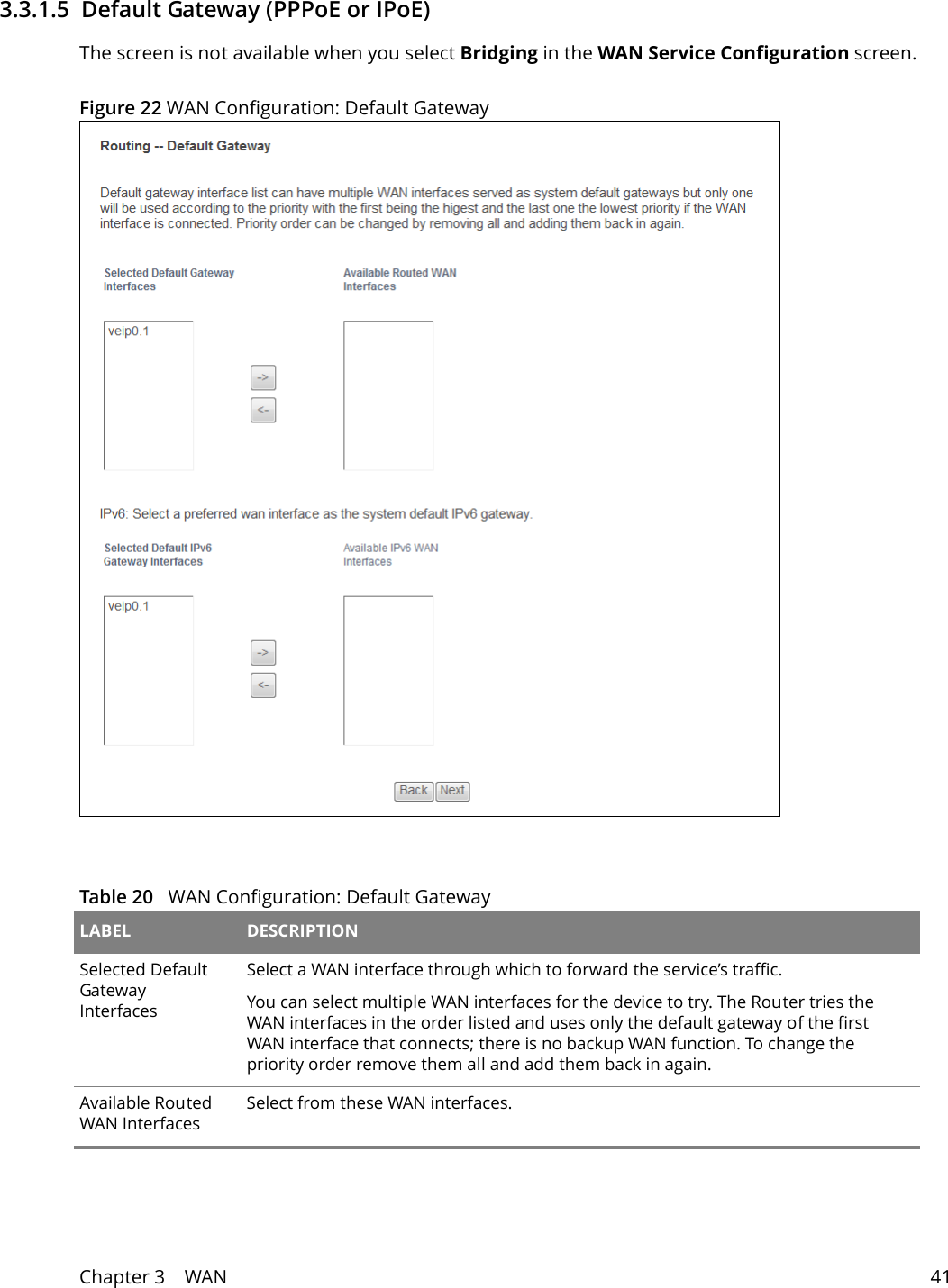 Chapter 3    WAN 413.3.1.5  Default Gateway (PPPoE or IPoE)The screen is not available when you select Bridging in the WAN Service Configuration screen.Figure 22 WAN Configuration: Default Gateway Table 20   WAN Configuration: Default Gateway LABEL DESCRIPTIONSelected Default Gateway InterfacesSelect a WAN interface through which to forward the service&rsquo;s traffic.You can select multiple WAN interfaces for the device to try. The Router tries the WAN interfaces in the order listed and uses only the default gateway of the first WAN interface that connects; there is no backup WAN function. To change the priority order remove them all and add them back in again. Available Routed WAN InterfacesSelect from these WAN interfaces.