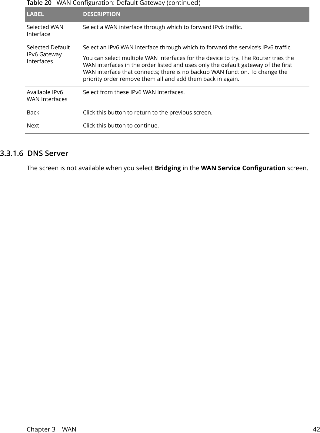 Chapter 3    WAN 423.3.1.6  DNS Server The screen is not available when you select Bridging in the WAN Service Configuration screen.Selected WAN InterfaceSelect a WAN interface through which to forward IPv6 traffic.Selected Default IPv6 Gateway InterfacesSelect an IPv6 WAN interface through which to forward the service&rsquo;s IPv6 traffic.You can select multiple WAN interfaces for the device to try. The Router tries the WAN interfaces in the order listed and uses only the default gateway of the first WAN interface that connects; there is no backup WAN function. To change the priority order remove them all and add them back in again. Available IPv6 WAN InterfacesSelect from these IPv6 WAN interfaces.Back Click this button to return to the previous screen.Next Click this button to continue.Table 20   WAN Configuration: Default Gateway (continued)LABEL DESCRIPTION