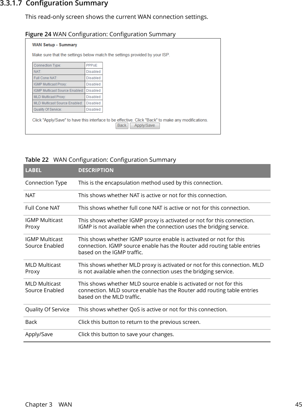 Chapter 3    WAN 453.3.1.7  Configuration SummaryThis read-only screen shows the current WAN connection settings.Figure 24 WAN Configuration: Configuration Summary Table 22   WAN Configuration: Configuration SummaryLABEL DESCRIPTIONConnection Type This is the encapsulation method used by this connection.NAT This shows whether NAT is active or not for this connection.Full Cone NAT This shows whether full cone NAT is active or not for this connection.IGMP Multicast ProxyThis shows whether IGMP proxy is activated or not for this connection. IGMP is not available when the connection uses the bridging service.IGMP Multicast Source EnabledThis shows whether IGMP source enable is activated or not for this connection. IGMP source enable has the Router add routing table entries based on the IGMP traffic.MLD Multicast ProxyThis shows whether MLD proxy is activated or not for this connection. MLD is not available when the connection uses the bridging service.MLD Multicast Source EnabledThis shows whether MLD source enable is activated or not for this connection. MLD source enable has the Router add routing table entries based on the MLD traffic.Quality Of Service This shows whether QoS is active or not for this connection.Back Click this button to return to the previous screen.Apply/Save Click this button to save your changes.