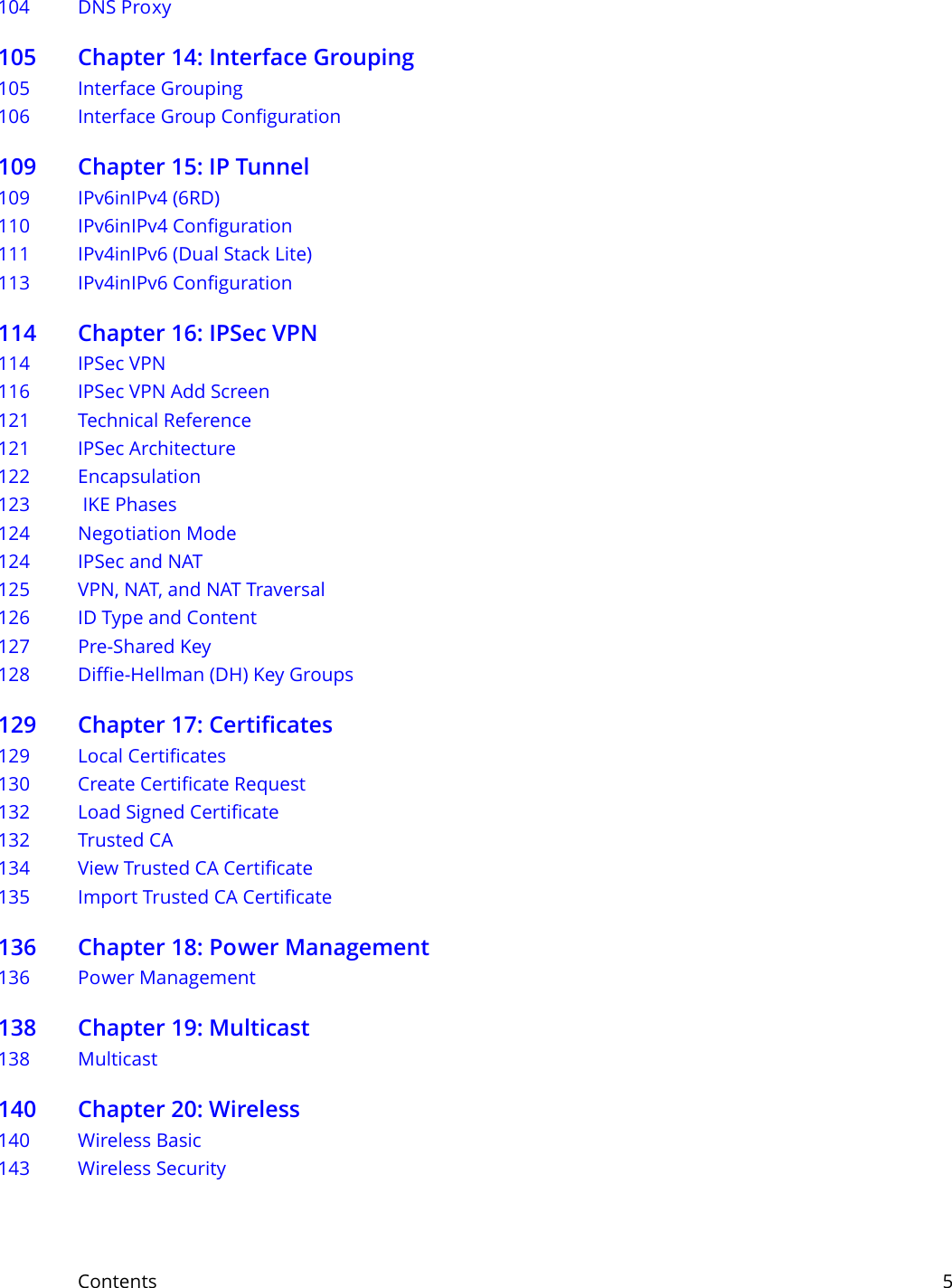 Contents     5104 DNS Proxy105 Chapter 14: Interface Grouping105 Interface Grouping106 Interface Group Configuration109 Chapter 15: IP Tunnel109 IPv6inIPv4 (6RD)110 IPv6inIPv4 Configuration111 IPv4inIPv6 (Dual Stack Lite)113 IPv4inIPv6 Configuration114 Chapter 16: IPSec VPN114 IPSec VPN116 IPSec VPN Add Screen121 Technical Reference121 IPSec Architecture122 Encapsulation123  IKE Phases124 Negotiation Mode124 IPSec and NAT125 VPN, NAT, and NAT Traversal126 ID Type and Content127 Pre-Shared Key128 Diffie-Hellman (DH) Key Groups129 Chapter 17: Certificates129 Local Certificates130 Create Certificate Request 132 Load Signed Certificate 132 Trusted CA  134 View Trusted CA Certificate135 Import Trusted CA Certificate136 Chapter 18: Power Management136 Power Management138 Chapter 19: Multicast138 Multicast140 Chapter 20: Wireless140 Wireless Basic 143 Wireless Security