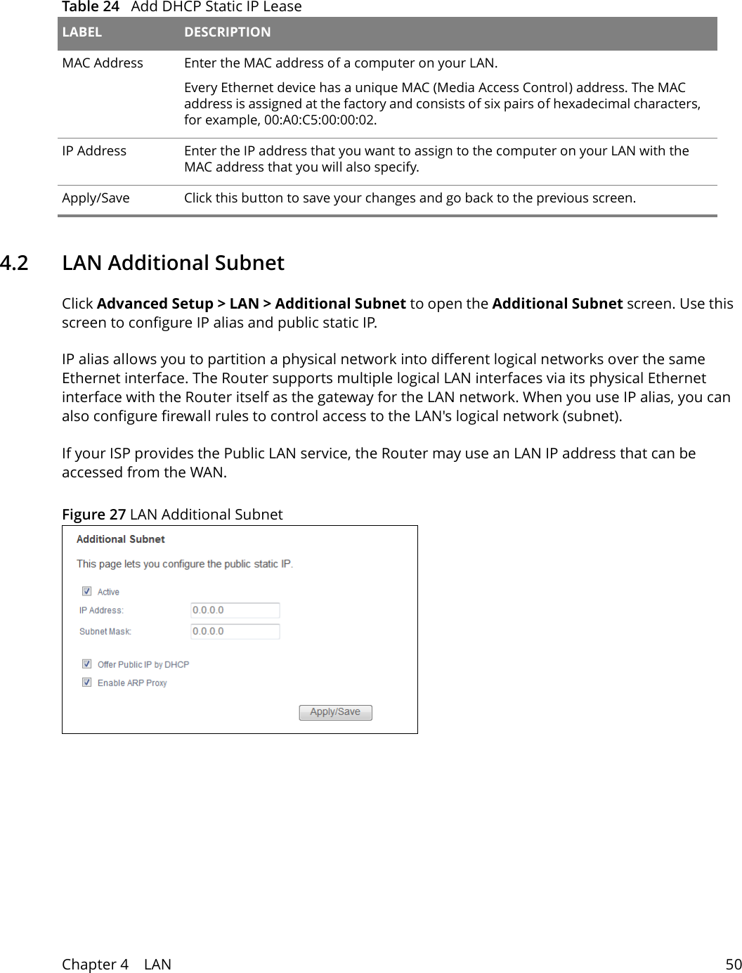 Table 24   Add DHCP Static IP Lease LABEL DESCRIPTIONMAC Address Enter the MAC address of a computer on your LAN.Every Ethernet device has a unique MAC (Media Access Control) address. The MAC address is assigned at the factory and consists of six pairs of hexadecimal characters, for example, 00:A0:C5:00:00:02.IP Address Enter the IP address that you want to assign to the computer on your LAN with the MAC address that you will also specify.Apply/Save Click this button to save your changes and go back to the previous screen.Chapter 4    LAN 504.2   LAN Additional SubnetClick Advanced Setup > LAN > Additional Subnet to open the Additional Subnet screen. Use this screen to configure IP alias and public static IP. IP alias allows you to partition a physical network into different logical networks over the same Ethernet interface. The Router supports multiple logical LAN interfaces via its physical Ethernet interface with the Router itself as the gateway for the LAN network. When you use IP alias, you can also configure firewall rules to control access to the LAN's logical network (subnet).If your ISP provides the Public LAN service, the Router may use an LAN IP address that can be accessed from the WAN. Figure 27 LAN Additional Subnet