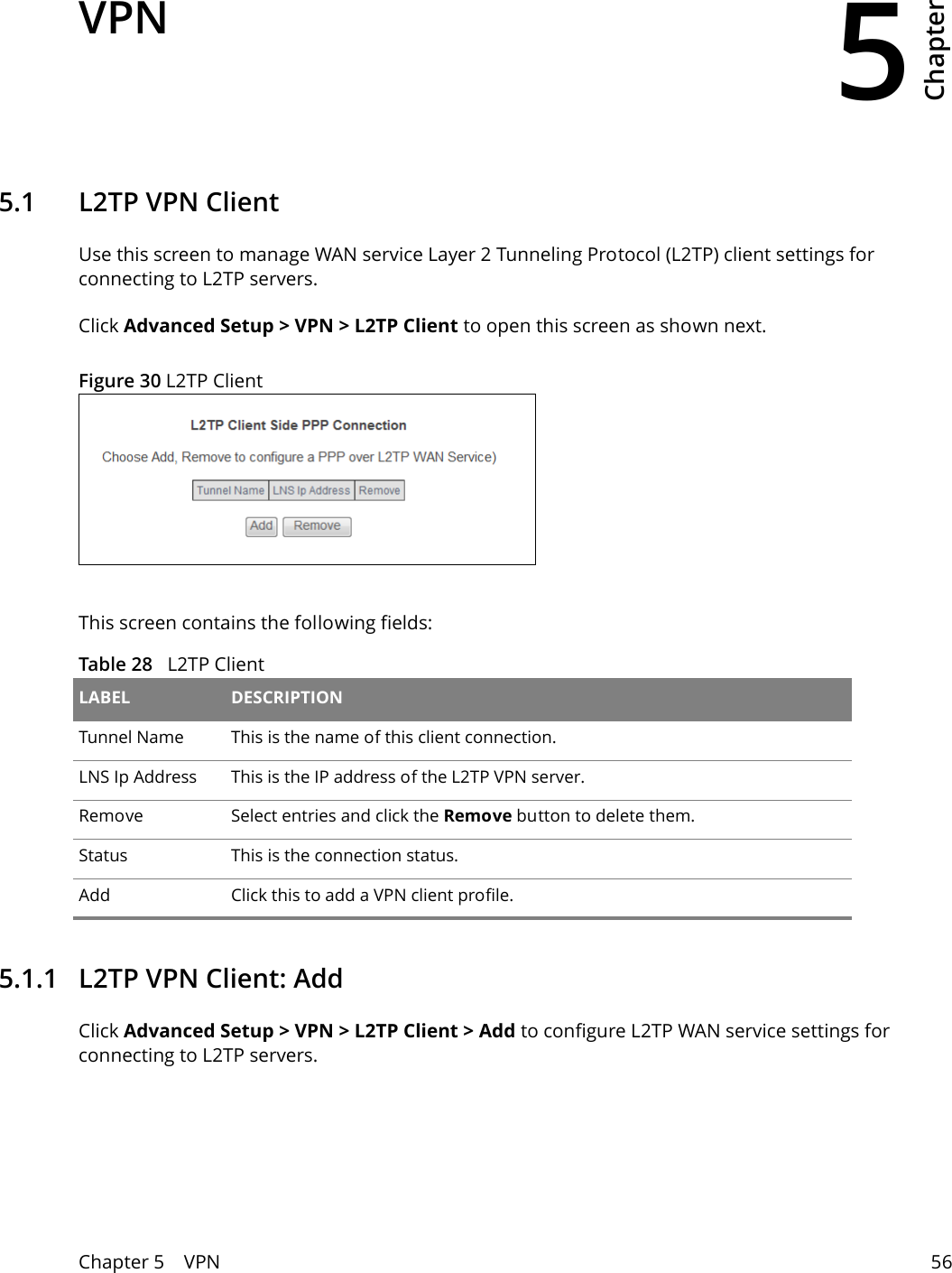 5Chapter Chapter 5    VPN 56CHAPTER 5 Chapter 5 VPN5.1   L2TP VPN ClientUse this screen to manage WAN service Layer 2 Tunneling Protocol (L2TP) client settings for connecting to L2TP servers.Click Advanced Setup > VPN > L2TP Client to open this screen as shown next.Figure 30 L2TP ClientThis screen contains the following fields:Table 28   L2TP ClientLABEL DESCRIPTIONTunnel Name This is the name of this client connection.LNS Ip Address This is the IP address of the L2TP VPN server.Remove Select entries and click the Remove button to delete them.Status This is the connection status.Add Click this to add a VPN client profile.5.1.1   L2TP VPN Client: AddClick Advanced Setup > VPN > L2TP Client > Add to configure L2TP WAN service settings for connecting to L2TP servers.