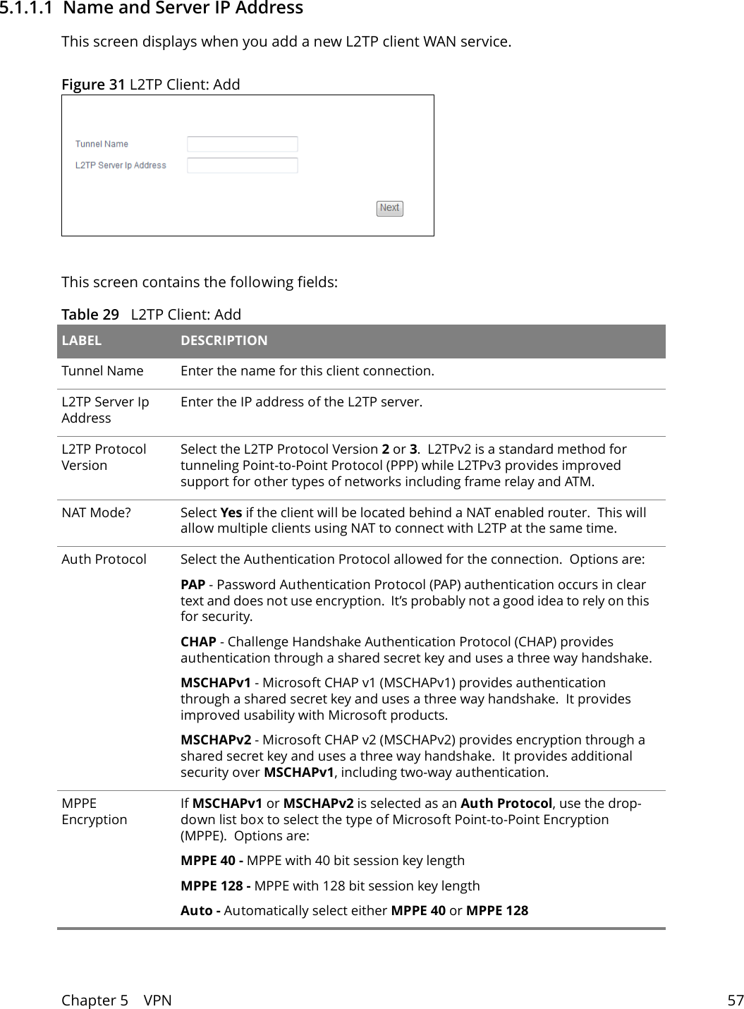Chapter 5    VPN 575.1.1.1  Name and Server IP AddressThis screen displays when you add a new L2TP client WAN service.Figure 31 L2TP Client: AddThis screen contains the following fields:Table 29   L2TP Client: Add LABEL DESCRIPTIONTunnel Name Enter the name for this client connection.L2TP Server Ip AddressEnter the IP address of the L2TP server.L2TP Protocol VersionSelect the L2TP Protocol Version 2 or 3.  L2TPv2 is a standard method for tunneling Point-to-Point Protocol (PPP) while L2TPv3 provides improved support for other types of networks including frame relay and ATM.NAT Mode? Select Yes if the client will be located behind a NAT enabled router.  This will allow multiple clients using NAT to connect with L2TP at the same time.Auth Protocol Select the Authentication Protocol allowed for the connection.  Options are:PAP - Password Authentication Protocol (PAP) authentication occurs in clear text and does not use encryption.  It&rsquo;s probably not a good idea to rely on this for security.CHAP - Challenge Handshake Authentication Protocol (CHAP) provides authentication through a shared secret key and uses a three way handshake.MSCHAPv1 - Microsoft CHAP v1 (MSCHAPv1) provides authentication through a shared secret key and uses a three way handshake.  It provides improved usability with Microsoft products.MSCHAPv2 - Microsoft CHAP v2 (MSCHAPv2) provides encryption through a shared secret key and uses a three way handshake.  It provides additional security over MSCHAPv1, including two-way authentication.MPPE EncryptionIf MSCHAPv1 or MSCHAPv2 is selected as an Auth Protocol, use the drop-down list box to select the type of Microsoft Point-to-Point Encryption (MPPE).  Options are:MPPE 40 - MPPE with 40 bit session key lengthMPPE 128 - MPPE with 128 bit session key lengthAuto - Automatically select either MPPE 40 or MPPE 128