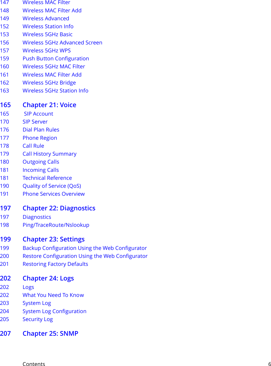 Contents     6147 Wireless MAC Filter148 Wireless MAC Filter Add    149 Wireless Advanced152 Wireless Station Info153 Wireless 5GHz Basic 156 Wireless 5GHz Advanced Screen157 Wireless 5GHz WPS159 Push Button Configuration160 Wireless 5GHz MAC Filter161 Wireless MAC Filter Add    162 Wireless 5GHz Bridge163 Wireless 5GHz Station Info165 Chapter 21: Voice165  SIP Account 170 SIP Server176 Dial Plan Rules177 Phone Region 178 Call Rule179 Call History Summary180 Outgoing Calls181 Incoming Calls181 Technical Reference190 Quality of Service (QoS)191 Phone Services Overview197 Chapter 22: Diagnostics197 Diagnostics 198 Ping/TraceRoute/Nslookup199 Chapter 23: Settings199 Backup Configuration Using the Web Configurator200 Restore Configuration Using the Web Configurator201 Restoring Factory Defaults202 Chapter 24: Logs 202 Logs202 What You Need To Know203 System Log204 System Log Configuration205 Security Log207 Chapter 25: SNMP