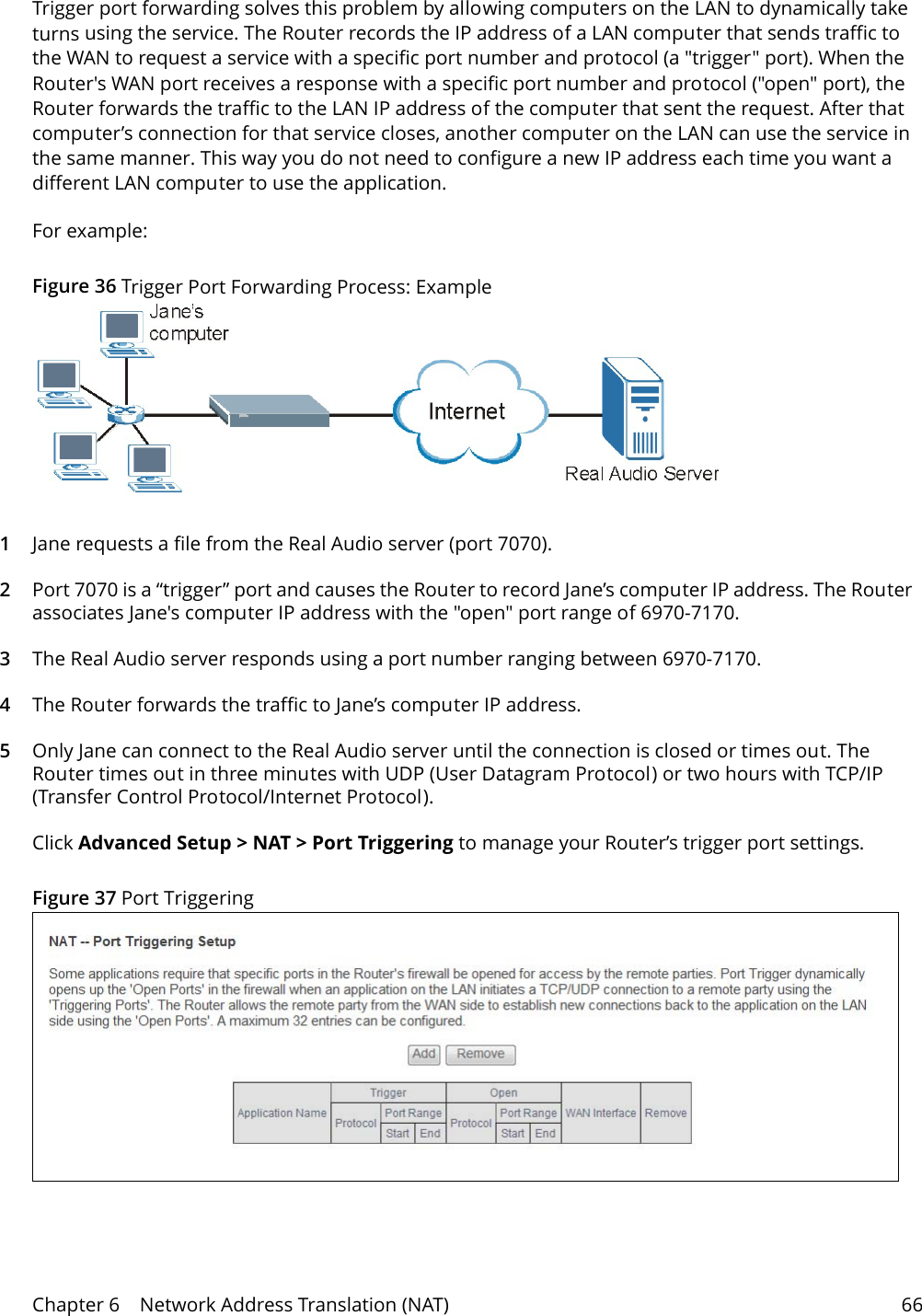 Chapter 6    Network Address Translation (NAT) 66Trigger port forwarding solves this problem by allowing computers on the LAN to dynamically take turns using the service. The Router records the IP address of a LAN computer that sends traffic to the WAN to request a service with a specific port number and protocol (a "trigger" port). When the Router's WAN port receives a response with a specific port number and protocol ("open" port), the Router forwards the traffic to the LAN IP address of the computer that sent the request. After that computer&rsquo;s connection for that service closes, another computer on the LAN can use the service in the same manner. This way you do not need to configure a new IP address each time you want a different LAN computer to use the application.For example:Figure 36 Trigger Port Forwarding Process: Example1Jane requests a file from the Real Audio server (port 7070).2Port 7070 is a &ldquo;trigger&rdquo; port and causes the Router to record Jane&rsquo;s computer IP address. The Router associates Jane's computer IP address with the "open" port range of 6970-7170.3The Real Audio server responds using a port number ranging between 6970-7170.4The Router forwards the traffic to Jane&rsquo;s computer IP address. 5Only Jane can connect to the Real Audio server until the connection is closed or times out. The Router times out in three minutes with UDP (User Datagram Protocol) or two hours with TCP/IP (Transfer Control Protocol/Internet Protocol). Click Advanced Setup > NAT > Port Triggering to manage your Router&rsquo;s trigger port settings.Figure 37 Port Triggering 