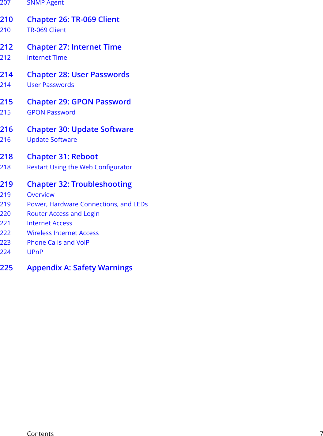 Contents     7207 SNMP Agent210 Chapter 26: TR-069 Client210 TR-069 Client212 Chapter 27: Internet Time212 Internet Time214 Chapter 28: User Passwords214 User Passwords215 Chapter 29: GPON Password215 GPON Password216 Chapter 30: Update Software216 Update Software218 Chapter 31: Reboot218 Restart Using the Web Configurator219 Chapter 32: Troubleshooting219 Overview219 Power, Hardware Connections, and LEDs220 Router Access and Login221 Internet Access222 Wireless Internet Access223 Phone Calls and VoIP224 UPnP225 Appendix A: Safety Warnings