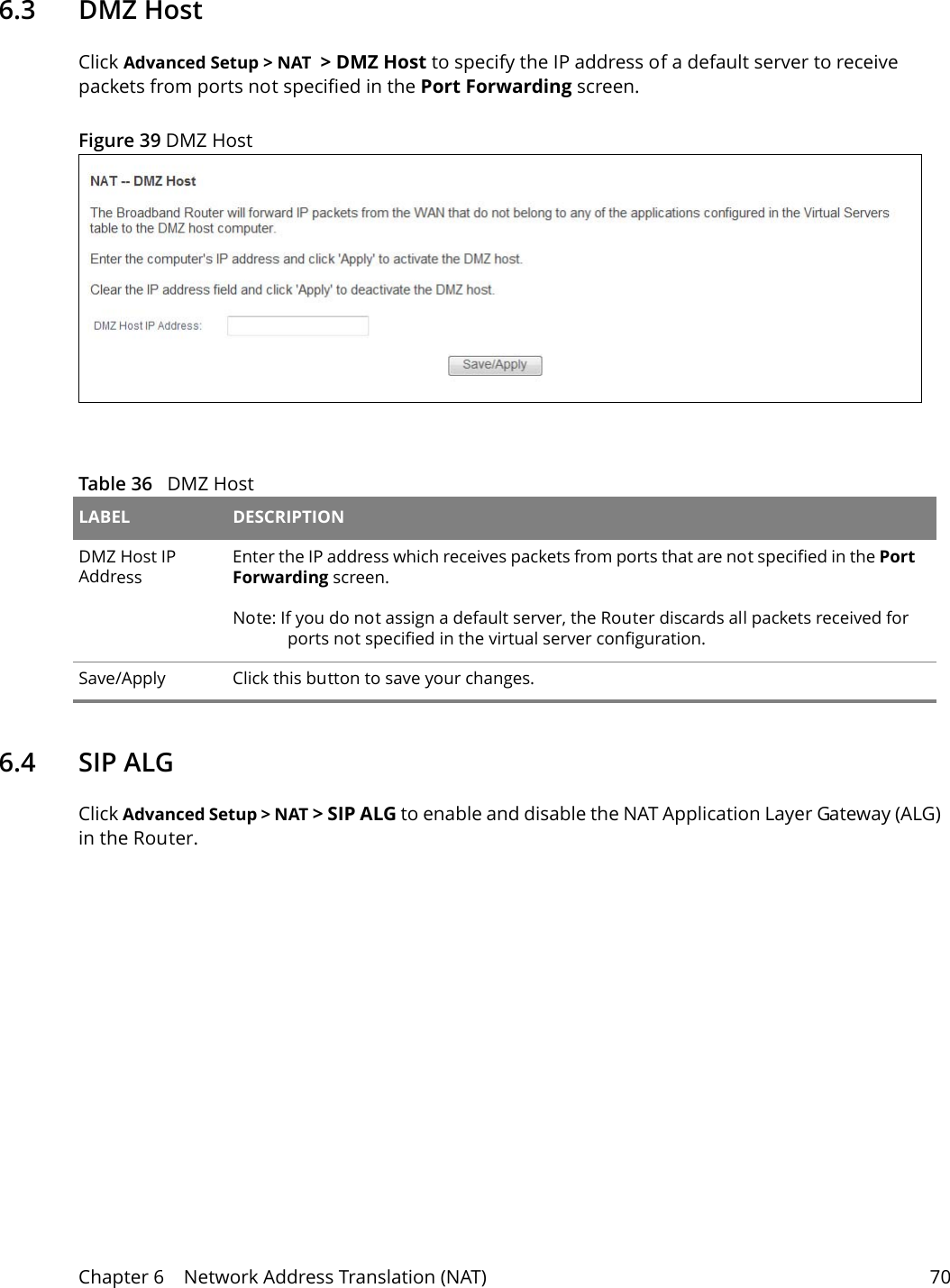 Chapter 6    Network Address Translation (NAT) 706.3   DMZ HostClick Advanced Setup > NAT  > DMZ Host to specify the IP address of a default server to receive packets from ports not specified in the Port Forwarding screen. Figure 39 DMZ Host  Table 36   DMZ Host LABEL DESCRIPTIONDMZ Host IP AddressEnter the IP address which receives packets from ports that are not specified in the Port Forwarding screen. Note: If you do not assign a default server, the Router discards all packets received for ports not specified in the virtual server configuration.Save/Apply Click this button to save your changes.6.4   SIP ALGClick Advanced Setup > NAT > SIP ALG to enable and disable the NAT Application Layer Gateway (ALG) in the Router. 