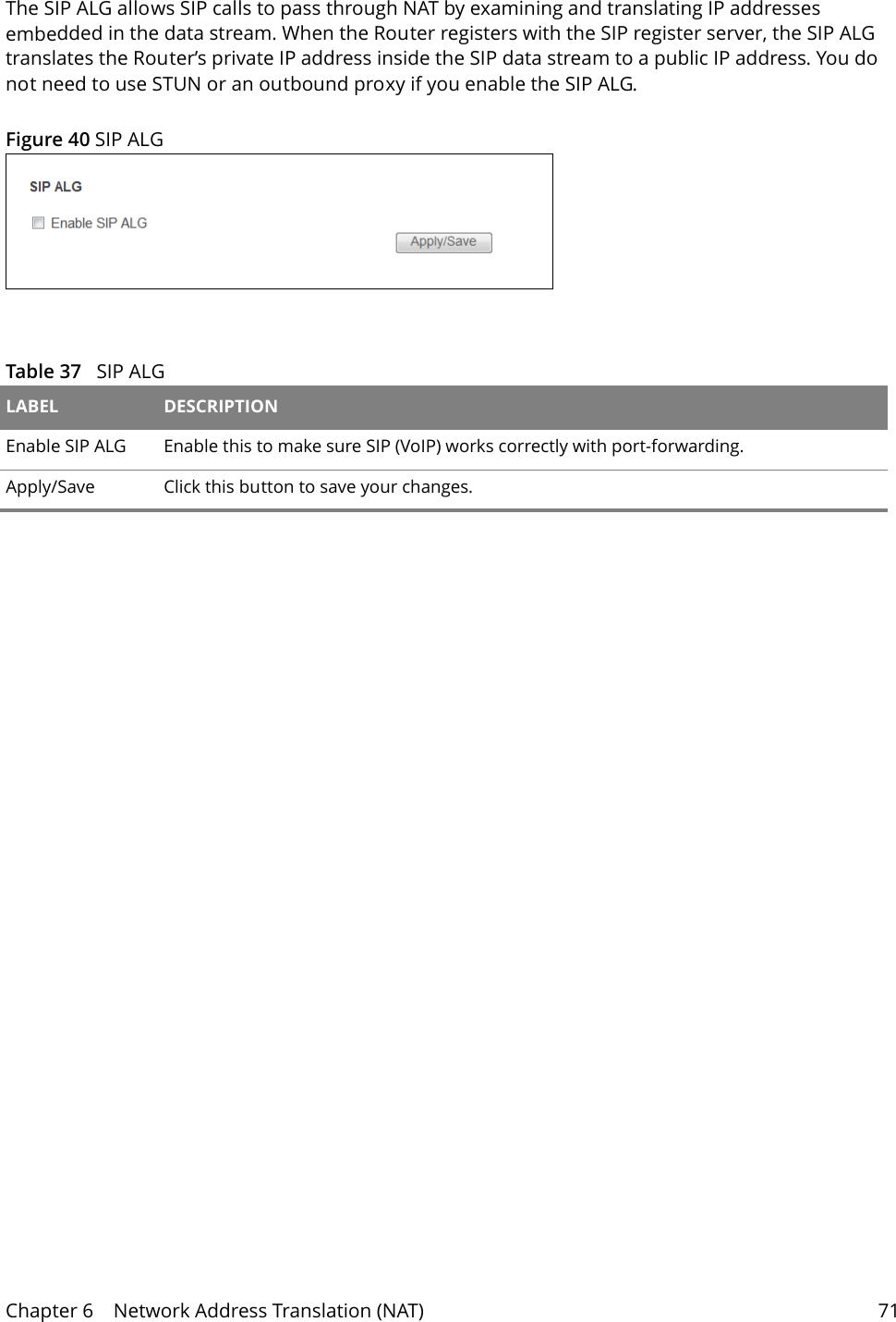 Chapter 6    Network Address Translation (NAT) 71The SIP ALG allows SIP calls to pass through NAT by examining and translating IP addresses embedded in the data stream. When the Router registers with the SIP register server, the SIP ALG translates the Router&rsquo;s private IP address inside the SIP data stream to a public IP address. You do not need to use STUN or an outbound proxy if you enable the SIP ALG.Figure 40 SIP ALG  Table 37   SIP ALGLABEL DESCRIPTIONEnable SIP ALG Enable this to make sure SIP (VoIP) works correctly with port-forwarding. Apply/Save Click this button to save your changes.