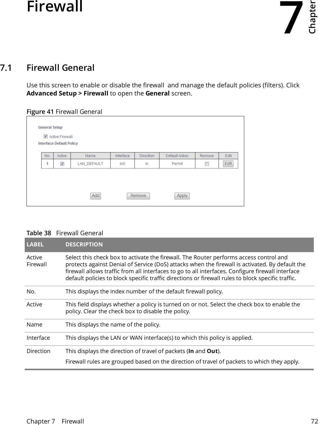 7Chapter Chapter 7    Firewall 72CHAPTER 7 Chapter 7 Firewall7.1   Firewall GeneralUse this screen to enable or disable the firewall  and manage the default policies (filters). Click Advanced Setup > Firewall to open the General screen.Figure 41 Firewall GeneralTable 38   Firewall General LABEL DESCRIPTIONActive FirewallSelect this check box to activate the firewall. The Router performs access control and protects against Denial of Service (DoS) attacks when the firewall is activated. By default the firewall allows traffic from all interfaces to go to all interfaces. Configure firewall interface default policies to block specific traffic directions or firewall rules to block specific traffic.No. This displays the index number of the default firewall policy.Active This field displays whether a policy is turned on or not. Select the check box to enable the policy. Clear the check box to disable the policy.Name This displays the name of the policy.Interface This displays the LAN or WAN interface(s) to which this policy is applied.Direction This displays the direction of travel of packets (In and Out).Firewall rules are grouped based on the direction of travel of packets to which they apply. 