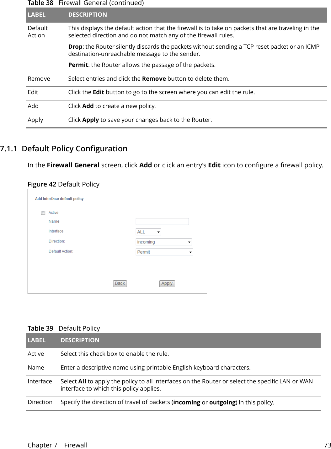 Chapter 7    Firewall 737.1.1  Default Policy ConfigurationIn the Firewall General screen, click Add or click an entry&rsquo;s Edit icon to configure a firewall policy.Figure 42 Default PolicyDefault ActionThis displays the default action that the firewall is to take on packets that are traveling in the selected direction and do not match any of the firewall rules. Drop: the Router silently discards the packets without sending a TCP reset packet or an ICMP destination-unreachable message to the sender.Permit: the Router allows the passage of the packets.Remove Select entries and click the Remove button to delete them.Edit Click the Edit button to go to the screen where you can edit the rule.Add Click Add to create a new policy.Apply Click Apply to save your changes back to the Router.Table 38   Firewall General (continued)LABEL DESCRIPTIONTable 39   Default Policy LABEL DESCRIPTIONActive  Select this check box to enable the rule.Name Enter a descriptive name using printable English keyboard characters. Interface Select All to apply the policy to all interfaces on the Router or select the specific LAN or WAN interface to which this policy applies. Direction Specify the direction of travel of packets (incoming or outgoing) in this policy.