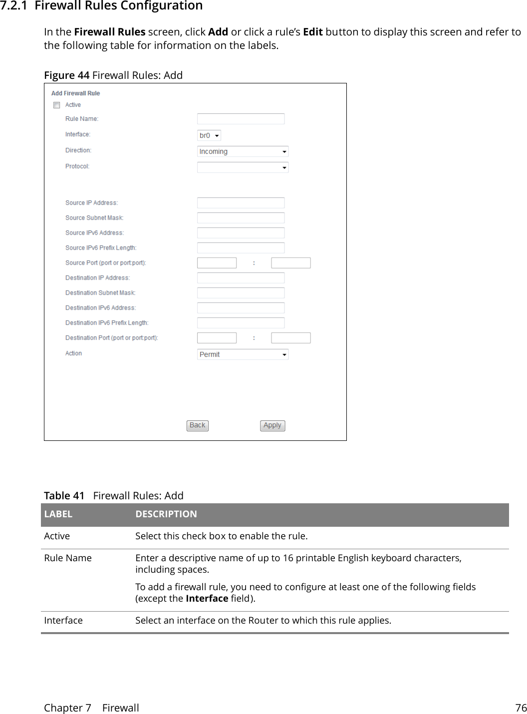 Chapter 7    Firewall 767.2.1  Firewall Rules Configuration   In the Firewall Rules screen, click Add or click a rule&rsquo;s Edit button to display this screen and refer to the following table for information on the labels.Figure 44 Firewall Rules: AddTable 41   Firewall Rules: Add LABEL DESCRIPTIONActive  Select this check box to enable the rule.Rule Name Enter a descriptive name of up to 16 printable English keyboard characters, including spaces. To add a firewall rule, you need to configure at least one of the following fields (except the Interface field).Interface Select an interface on the Router to which this rule applies. 